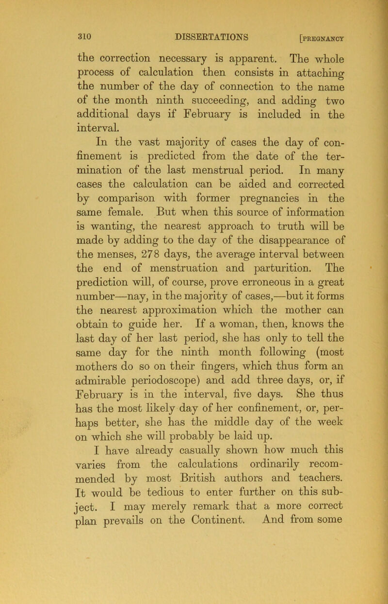 the correction necessary is apparent. The whole process of calculation then consists in attaching the number of the day of connection to the name of the month ninth succeeding, and adding two additional days if February is included in the interval. In the vast majority of cases the day of con- finement is predicted from the date of the ter- mination of the last menstrual period. In many cases the calculation can be aided and corrected by comparison with former pregnancies in the same female. But when this source of information is wanting, the nearest approach to truth will be made by adding to the day of the disappearance of the menses, 278 days, the average interval between the end of menstruation and parturition. The prediction will, of course, prove erroneous in a great number—nay, in the majority of cases,—but it forms the nearest approximation which the mother can obtain to guide her. If a woman, then, knows the last day of her last period, she has only to teU the same day for the ninth month following (most mothers do so on their fingers, which thus form an admirable periodoscope) and add three days, or, if February is in the interval, five days. She thus has the most likely day of her confinement, or, per- haps better, she has the middle day of the week on which she will probably be laid up. I have already casually shown how much this varies from the calculations ordinarily recom- mended by most British authors and teachers. It would be tedious to enter further on this sub- ject. I may merely remark that a more correct plan prevails on the Continent. And from some