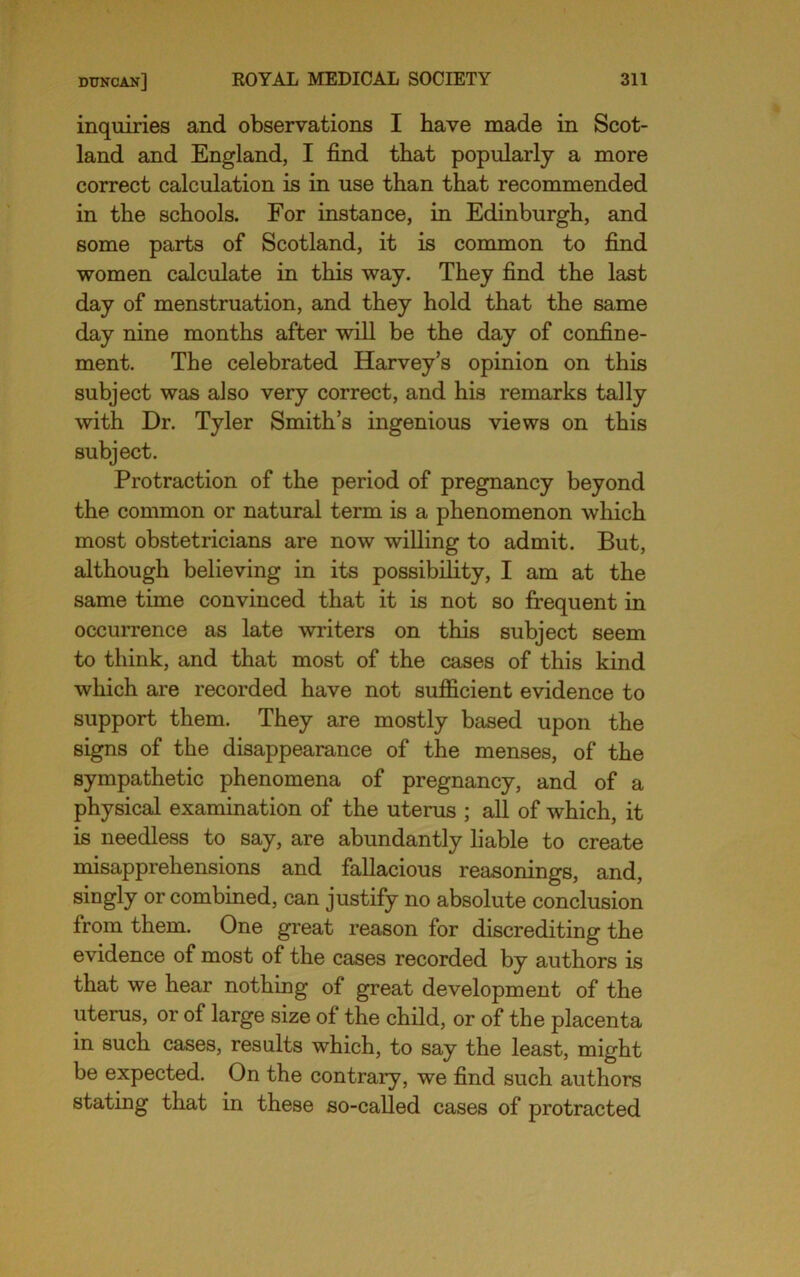 inquiries and observations I have made in Scot- land and England, I find that popularly a more correct calculation is in use than that recommended in the schools. For instance, in Edinburgh, and some parts of Scotland, it is common to find women calculate in this way. They find the last day of menstruation, and they hold that the same day nine months after will be the day of confine- ment. The celebrated Harvey’s opinion on this subject was also very correct, and his remarks tally with Dr. Tyler Smith’s ingenious views on this subject. Protraction of the period of pregnancy beyond the common or natural term is a phenomenon which most obstetricians are now willing to admit. But, although believing in its possibility, I am at the same time convinced that it is not so fi:equent in occurrence as late writers on this subject seem to think, and that most of the cases of this kind which are recorded have not sufficient evidence to support them. They are mostly based upon the signs of the disappearance of the menses, of the sympathetic phenomena of pregnancy, and of a physical examination of the uterus ; all of which, it is needless to say, are abundantly liable to create misapprehensions and fallacious reasonings, and, siiigly or combined, can justify no absolute conclusion from them. One great reason for discrediting the evidence of most of the cases recorded by authors is that we hear nothing of great development of the uterus, or of large size of the child, or of the placenta in such cases, results which, to say the least, might be expected. On the contrary, we find such authors stating that in these so-called cases of protracted