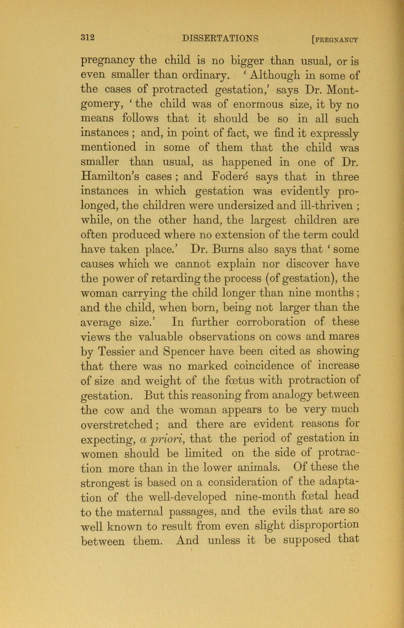 pregnancy the child is no bigger than usual, or is even smaller than ordinary. ‘ Although in some of the cases of protracted gestation,’ says Dr. Mont- gomery, ‘ the child was of enormous size, it by no means follows that it should be so in all such instances ; and, in point of fact, we find it expressly mentioned in some of them that the child was smaller than usual, as happened in one of Dr. Hamilton’s cases ; and Foderd says that in three instances in which gestation was evidently pro- longed, the children were undersized and ill-thriven ; while, on the other hand, the largest children are often produced where no extension of the term could have taken place.’ Dr. Burns also says that ‘ some causes which we cannot explain nor discover have the power of retarding the process (of gestation), the woman carrying the child longer than nine months ; and the child, when born, being not larger than the average size.’ In further corroboration of these views the valuable observations on cows and mares by Tessier and Spencer have been cited as showing that there was no marked coincidence of increase of size and weight of the foetus with protraction of gestation. But this reasoning from analogy between the cow and the woman appears to be very much overstretched; and there are evident reasons for expecting, a priori, that the period of gestation in women should be limited on the side of protrac- tion more than in the lower animals. Of these the strongest is based on a consideration of the adapta- tion of the well-developed nine-month foetal head to the maternal passages, and the evils that are so well known to result from even slight disproportion between them. And unless it be supposed that