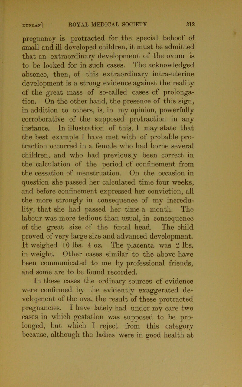 pregnancy is protracted for the special behoof of small and ill-developed children, it must be admitted that an extraordinary development of the ovum is to be looked for in such cases. The acknowledged absence, then, of this extraordinary intra-uterine development is a strong evidence against the reality of the great mass of so-called cases of prolonga- tion. On the other hand, the presence of this sign, in addition to others, is, in my opinion, powerfully corroborative of the supposed protraction in any instance. In illustration of this, I may state that the best example I have met with of probable pro- traction occurred in a female who had borne several children, and who had previously been correct in the calculation of the period of confinement from the cessation of menstruation. On the occasion in question she ptissed her calculated time four weeks, and before confinement expressed her conviction, all the more strongly in consequence of my incredu- lity, that she had passed her time a month. The labour was more tedious than usual, in consequence of the great size of the foetal head. The child proved of veiy large size and advanced development. It weighed 10 lbs. 4 oz. The placenta was 2 lbs. in weight. Other cases similar to the above have been communicated to me by professional friends, and some are to be found recorded. In these cases the ordinary sources of evidence were confirmed by the evidently exaggerated de- velopment of the ova, the result of these protracted pregnancies. I have lately had under my care two cases in which gestation was supposed to be pro- longed, but which I reject from this category because, although the ladies were in good health at