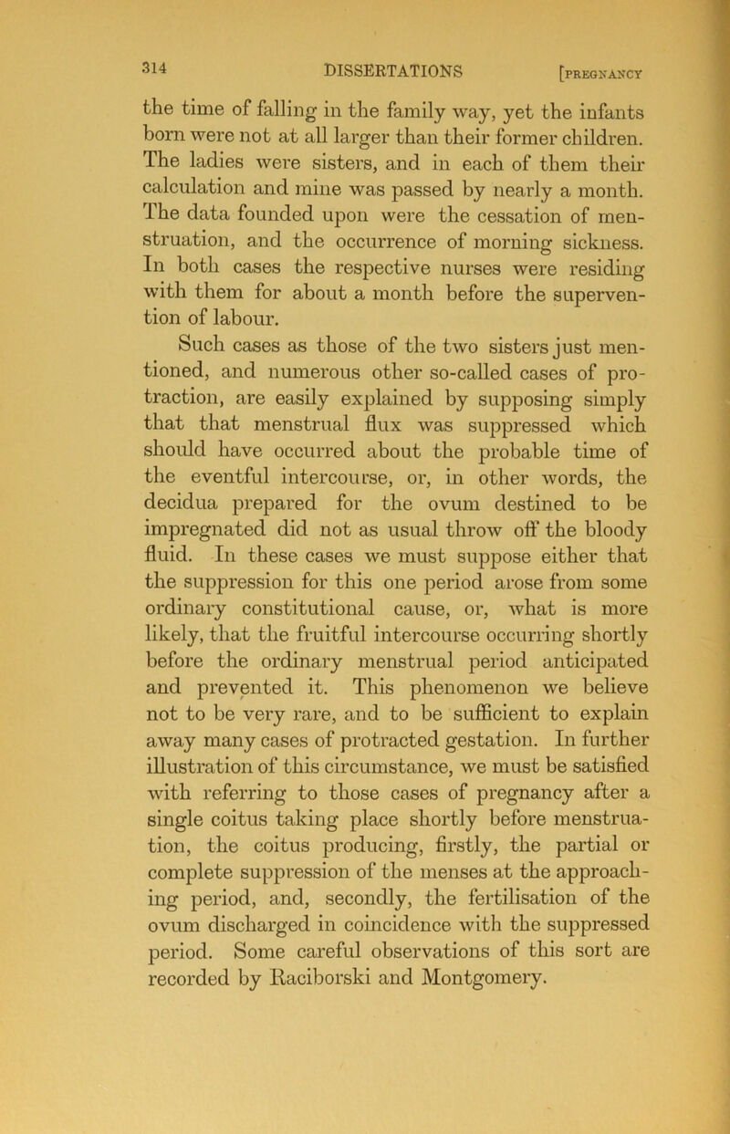 the time of falling in the family way, yet the infants born were not at all larger than their former children. The ladies were sisters, and in each of them their calculation and mine was passed by nearly a month. The data founded upon were the cessation of men- struation, and the occurrence of morning sickness. In both cases the respective nurses were residing with them for about a month before the superven- tion of labour. Such cases as those of the two sisters just men- tioned, and numerous other so-called cases of pro- traction, are easily explained by supposing simply that that menstrual flux was suppressed which should have occurred about the probable time of the eventful intercourse, or, in other words, the decidua prepared for the ovum destined to be impregnated did not as usual throw off the bloody fluid. In these cases we must suppose either that the suppression for this one period arose from some ordinary constitutional cause, or, what is more likely, that the fruitful intercourse occurring shortly before the ordinary menstrual period anticipated and prevented it. This phenomenon we believe not to be very rare, and to be sufficient to explain away many cases of protracted gestation. In further illustration of this circumstance, we must be satisfied with referring to those cases of pregnancy after a single coitus taking place shortly before menstrua- tion, the coitus producing, firstly, the partial or complete suppression of the menses at the approach- ing period, and, secondly, the fertilisation of the ovum discharged in coincidence with the suppressed period. Some careful observations of this sort are recorded by Eaciborski and Montgomery.