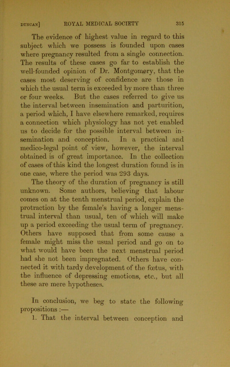 The evidence of highest value in regard to this subject which we possess is founded upon cases where pregnancy resulted from a single connection. The results of these cases go far to establish the well-founded opinion of Dr. Montgomery, that the cases most deserving of confidence are those in which the usual term is exceeded by more than three or four weeks. But the cases referred to give us the interval between insemination and parturition, a period which, I have elsewhere remarked, requires a connection which physiology has not yet enabled us to decide for the possible interval between in- semination and conception. In a practical and medico-legal point of view, however, the interval obtained is of great unportance. In the collection of cases of this kind the longest duration found is in one case, where the period was 293 days. The theory of the duration of pregnancy is still unknown. Some authors, believing that labour comes on at the tenth menstrual period, explain the protraction by the female’s having a longer mens- trual interval than usual, ten of which will make up a period exceeding the usual term of pregnancy. Others have supposed that from some cause a female might miss the usual period and go on to what would have been the next menstrual period had she not been impregnated. Others have con- nected it with tardy development of the foetus, with the influence of depressing emotions, etc., but all these are mere hypotheses. In conclusion, we beg to state the following propositions :— 1. That the interval between conception and