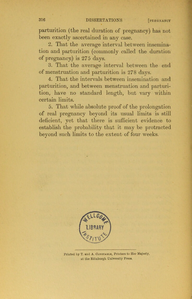 parturition (the real duration of pregnancy) has not been exactly ascertained in any case, 2. That the average interval between insemina- tion and parturition (commonly called the duration of pregnancy) is 275 days. 3. That the average interval between the end of menstruation and parturition is 278 days. 4. That the intervals between insemination and parturition, and between menstruation and parturi- tion, have no standard length, but vary within certain limits, 5. That while absolute proof of the prolongation of real pregnancy beyond its usual limits is still deficient, yet that there is sufficient evidence to establish the probability that it may be protracted beyond such limits to the extent of four weeks. Printed by T. and A. Constable, Printers to Her Majesty, at the Edinburgh University Press.