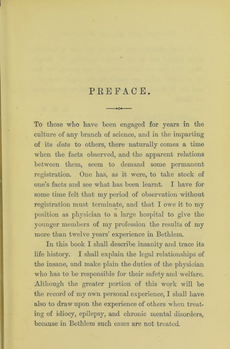 PREFACE -+o+ To those who have been engaged for years in the culture of any branch of science, and in the imparting of its data to others, there naturally comes a time when the facts observed, and the apparent relations between them, seem to demand some permanent registration. One has, as it were, to take stock of one’s facts and see what has been learnt. I have for some time felt that my period of observation without registration must terminate, and that I owe it to my position as physician to a large hospital to give the younger members of my profession the results of my more than twelve years’ experience in Bethlem. In this book I shall describe insanity and trace its life history. I shall explain the legal relationships of the insane, and make plain the duties of the physician who has to be responsible for their safety and welfare. Although the greater portion of this work will be the record of my own personal experience, I shall have also to draw upon the expei’ience of others when treat- ing of idiocy, epilepsy, and chronic mental disorders, because in Bethlem such cases are not treated.