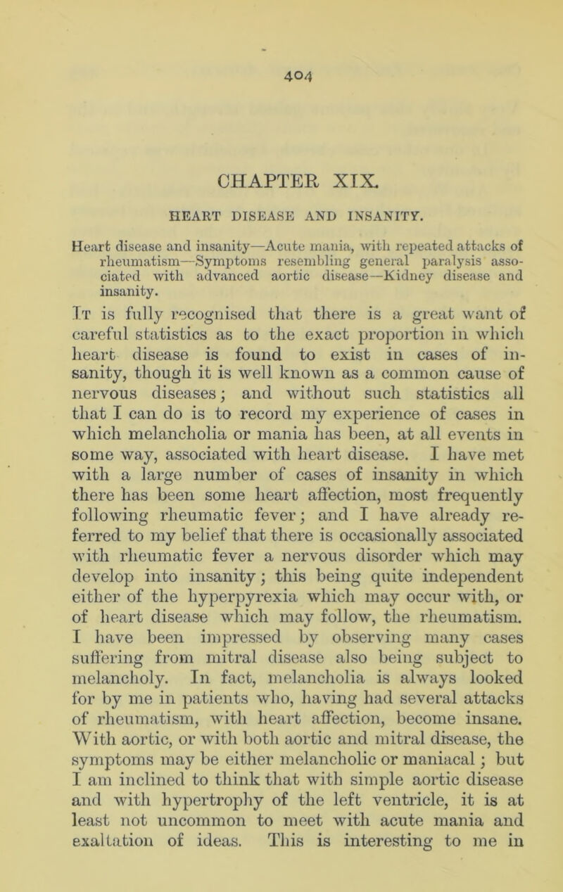 CHAPTER XIX HEART DISEASE AND INSANITY. Heart disease and insanity—Acute mania, with repeated attacks of rheumatism—Symptoms resembling general paralysis asso- ciated with advanced aortic disease—Kidney disease and insanity. It is fully recognised that there is a great want of careful statistics as to the exact proportion in which heart disease is found to exist in cases of in- sanity, though it is well known as a common cause of nervous diseases; and without such statistics all that I can do is to record my experience of cases in which melancholia or mania has been, at all events in some way, associated with heart disease. I have met with a large number of cases of insanity in which there has been some heart affection, most frequently following rheumatic fever; and I have already re- ferred to my belief that there is occasionally associated with rheumatic fever a nervous disorder which may develop into insanity; this being quite independent either of the hyperpyrexia which may occur with, or of heart disease which may follow, the rheumatism. I have been impressed by observing many cases suffering from mitral disease also being subject to melancholy. In fact, melancholia is always looked for by me in patients who, having had several attacks of rheumatism, with heart affection, become insane. With aortic, or with both aortic and mitral disease, the symptoms may be either melancholic or maniacal; but I am inclined to think that with simple aortic disease and with hypertrophy of the left ventricle, it is at least not uncommon to meet with acute mania and exaltation of ideas. This is interesting to me in