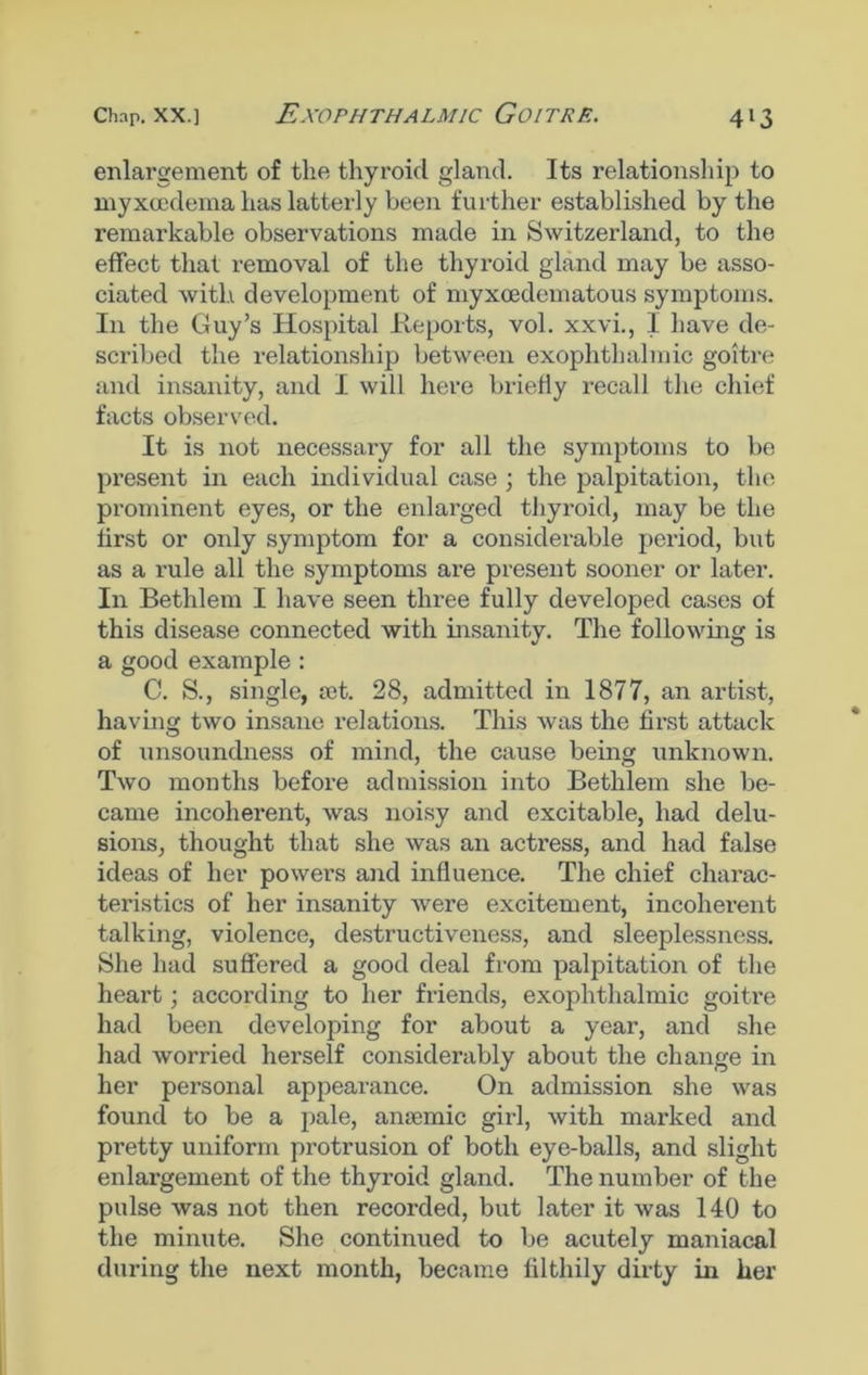 Exophthalmic Goitre. enlargement of the thyroid gland. Its relationship to myxcedema has latterly been further established by the remarkable observations made in Switzerland, to the effect that removal of the thyroid gland may be asso- ciated with development of myxcedematous symptoms. In the Guy’s Hospital Reports, vol. xxvi., I have de- scribed the relationship between exophthalmic goitre and insanity, and I will here briefly recall the chief facts observed. It is not necessai’y for all the symptoms to be present in each individual case ; the palpitation, the prominent eyes, or the enlarged thyroid, may be the first or only symptom for a considerable period, but as a rule all the symptoms are present sooner or later. In Bethlem I have seen three fully developed cases of this disease connected with insanity. The following is a good example : C. S., single, aet. 28, admitted in 1877, an artist, having two insane relations. This was the first attack of unsoundness of mind, the cause being unknown. Two months before admission into Bethlem she be- came incoherent, was noisy and excitable, had delu- sions, thought that she was an actress, and had false ideas of her powers and influence. The chief charac- teristics of her insanity were excitement, incoherent talking, violence, destructiveness, and sleeplessness. She had suffered a good deal from palpitation of the heart; according to her friends, exophthalmic goitre had been developing for about a year, and she had worried herself considerably about the change in her personal appearance. On admission she was found to be a pale, anaemic girl, with marked and pretty uniform protrusion of both eye-balls, and slight enlargement of the thyroid gland. The number of the pulse was not then recorded, but later it was 140 to the minute. She continued to be acutely maniacal during the next month, became filthily dirty in her
