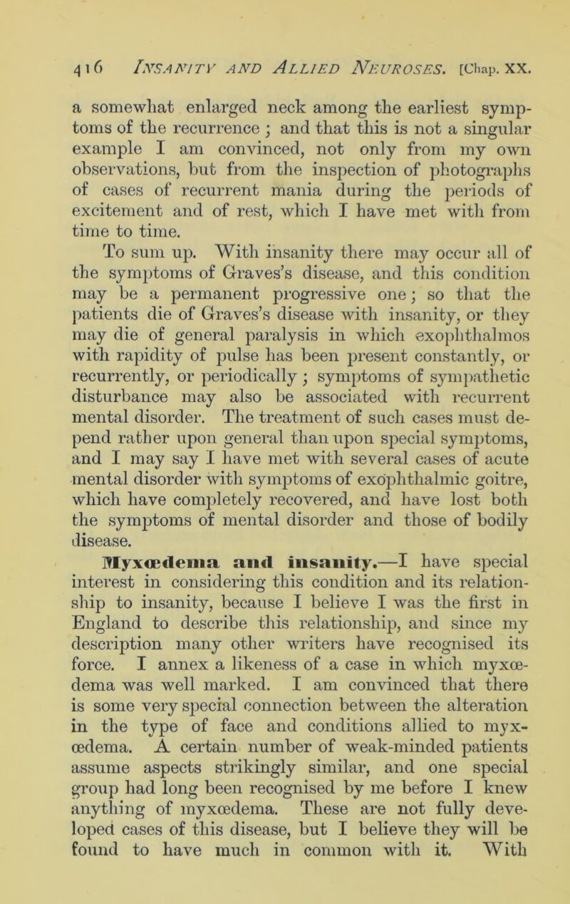 a somewhat enlarged neck among the earliest symp- toms of the recurrence ; and that this is not a singular example I am convinced, not only from my own observations, but from the inspection of photographs of cases of recurrent mania during the periods of excitement and of rest, which I have met witli from time to time. To sum up. With insanity there may occur all of the symptoms of Graves’s disease, and this condition may be a permanent progressive one; so that the patients die of Graves’s disease with insanity, or they may die of general paralysis in which exophthalmos with rapidity of pulse has been present constantly, or recurrently, or periodically ; symptoms of sympathetic disturbance may also be associated with recurrent mental disorder. The treatment of such cases must de- pend rather upon general than upon special symptoms, and I may say I have met with several cases of acute mental disorder with symptoms of exophthalmic goitre, which have completely recovered, and have lost both the symptoms of mental disorder and those of bodily disease. Myxoedenm and insanity.—I have special interest in considering this condition and its relation- ship to insanity, because I believe I was the first in England to describe this relationship, and since my description many other writers have recognised its force. I annex a likeness of a case in which myxoe- dema was well marked. I am convinced that there is some very special connection between the alteration in the type of face and conditions allied to myx- oedema. A certain number of weak-minded patients assume aspects strikingly similar, and one special group had long been recognised by me before I knew anything of myxoedema. These are not fully deve- loped cases of this disease, but I believe they will be found to have much in common with it. With