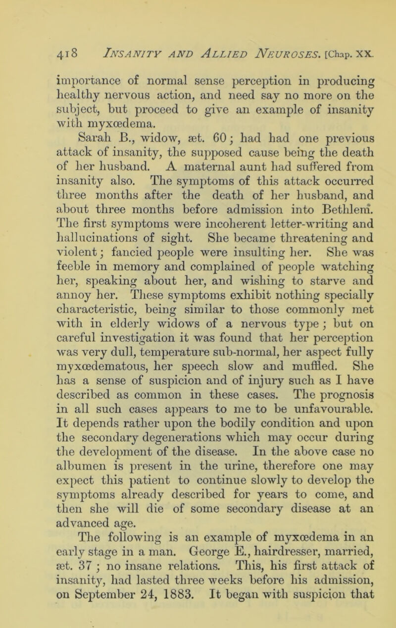 importance of normal sense perception in producing ] Leal thy nervous action, and need say no more on the subject, but proceed to give an example of insanity with myxoedema. Sarah B., widow, Let. 60; had had one previous attack of insanity, the supposed cause being the death of her husband. A maternal aunt had suffered from insanity also. The symptoms of this attack occurred three months after the death of her husband, and about three months before admission into Bethleni. The first symptoms were incoherent letter-writing and hallucinations of sight. She became threatening and violent; fancied people were insulting her. She was feeble in memory and complained of people watching her, speaking about her, and wishing to starve and annoy her. These symptoms exhibit nothing specially characteristic, being similar to those commonly met with in elderly widows of a nervous type ; but on careful investigation it was found that her perception was very dull, temperature sub-normal, her aspect fully myxoedematous, her speech slow and muffled. She has a sense of suspicion and of injury such as I have described as common in these cases. The prognosis in all such cases appears to me to be unfavourable. It depends rather upon the bodily condition and upon the secondary degenerations which may occur during the development of the disease. In the above case no albumen is present in the urine, therefore one may expect this patient to continue slowly to develop the symptoms already described for years to come, and then she will die of some secondary disease at an advanced age. The following is an example of myxoedema in an early stage in a man. George E., hairdresser, married, £et. 37 ; no insane relations. This, his first attack of insanity, had lasted three weeks before his admission, on September 24, 1883. It began with suspicion that