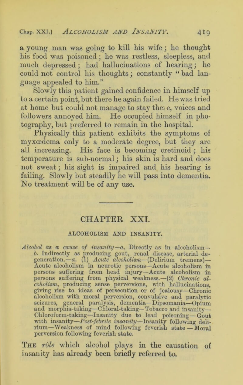 a young man was going to kill liis wife; lie thought his food was poisoned; he was restless, sleepless, and much depressed; had hallucinations of hearing; he could not control his thoughts; constantly “ bad lan- guage appealed to him.” Slowly this patient gained confidence in himself up to a certain point, but there he again failed. He was tried at home but could not manage to stay thei c, voices and followers annoyed him. He occupied himself in pho- tography, but preferred to remain in the hospital. Physically this patient exhibits the symptoms of myxcedema only to a moderate degree, but they are all increasing. His face is becoming cretinoid ; his temperature is sub-normal; his skin is hard and does not sweat; his sight is impaired and his hearing is failing. Slowly but steadily he will pass into dementia. No treatment will be of any use. CHAPTER XXI. ALCOHOLISM AND INSANITY. Alcohol as a cause of insanity—a. Directly as in alcoholism— b■ Indirectly as producing gout, renal disease, arterial de- generation.—a. (1) Acute alcoholism—(Delirium tremens)— Acute alcoholism in neurotic persons—Acute alcoholism in persons suffering from head injury—Acute alcoholism in persons suffering from physical weakness.—(2) Chronic al- coholism,, producing sense perversions, with hallucinations, giving rise to ideas of persecution or of jealousy—Chronic alcoholism with moral perversion, convulsive and paralytic seizures, general paralysis, dementia—Dipsomania—Opium and morphia-taking—Chloral-taking—Tobacco and insanity— Chloroform-taking—Insanity due to lead poisoning—Gout with insanity—Post-febrile insanity—Insanity following deli- rium—Weakness of mind following feverish state — Moral perversion following feverish state. The role which alcohol plays in the causation of insanity has already been briefly referred to.