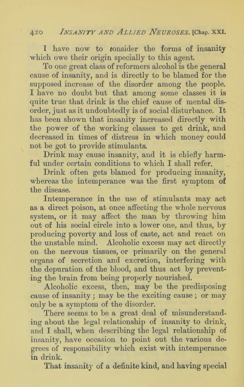 I have now to consider the forms of insanity which owe their origin specially to this agent. To one great class of reformers alcohol is the general cause of insanity, and is directly to be blamed for the supposed increase of the disorder among the people. I have no doubt but that among some classes it is quite true that drink is the chief cause of mental dis- order, just as it undoubtedly is of social disturbance. It has been shown that insanity increased directly with the power of the working classes to get drink, and decreased in times of distress in which money could not be got to provide stimulants. Drink may cause insanity, and it is chiefly harm- ful under certain conditions to which I shall refer. Drink often gets blamed for producing insanity, whereas the intemperance was the first symptom of the disease. Intemperance in the use of stimulants may act as a direct poison, at once affecting the whole nervous system, or it may affect the man by throwing him out of his social circle into a lower one, and thus, by producing poverty and loss of caste, act and I'eact on the unstable mind. Alcoholic excess may act directly on the nervous tissues, or primarily on the general organs of secretion and excretion, interfering with the depuration of the blood, and thus act by prevent- ing the brain from being properly nourished. Alcoholic excess, then, may be the predisposing cause of insanity ; may be the exciting cause ; or may only be a symptom of the disorder. There seems to be a great deal of misunderstand- ing about the legal relationship of insanity to drink, and I shall, when describing the legal relationship of insanity, have occasion to point out the various de- grees of responsibility which exist with intemperance in drink. That insanity of a definite kind, and having special