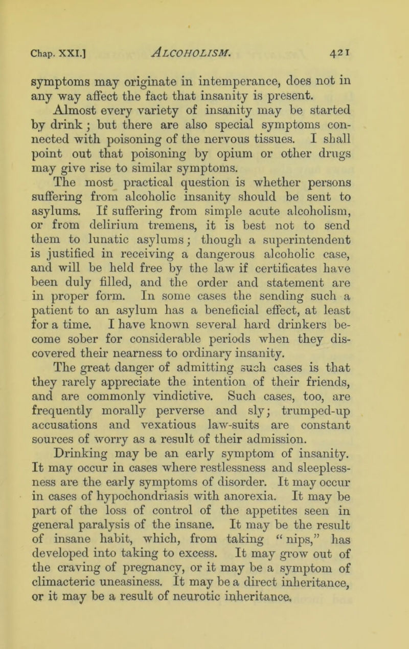 symptoms may originate in intemperance, does not in any way affect the fact that insanity is present. Almost every variety of insanity may be started by drink ; but there are also special symptoms con- nected with poisoning of the nervous tissues. I shall point out that poisoning by opium or other drugs may give rise to similar symptoms. The most practical question is whether persons suffering from alcoholic insanity should be sent to asylums. If suffering from simple acute alcoholism, or from delirium tremens, it is best not to send them to lunatic asylums; though a superintendent is justified in receiving a dangerous alcoholic case, and will be held free by the law if certificates have been duly filled, and the order and statement are in proper form. In some cases the sending such a patient to an asylum has a beneficial effect, at least for a time. I have known several hard drinkers be- come sober for considerable periods when they dis- covered their nearness to ordinary insanity. The great danger of admitting such cases is that they rarely appreciate the intention of their friends, and are commonly vindictive. Such cases, too, are frequently morally perverse and sly; trumped-up accusations and vexatious law-suits are constant sources of worry as a result of their admission. Drinking may be an early symptom of insanity. It may occur in cases where restlessness and sleepless- ness are the early symptoms of disorder. It may occur in cases of hypochondriasis with anorexia. It may be part of the loss of control of the appetites seen in general paralysis of the insane. It may be the result of insane habit, which, from taking “ nips,” has developed into taking to excess. It may grow out of the craving of pregnancy, or it may be a symptom of climacteric uneasiness. It may be a direct inheritance, or it may be a result of neurotic inheritance.