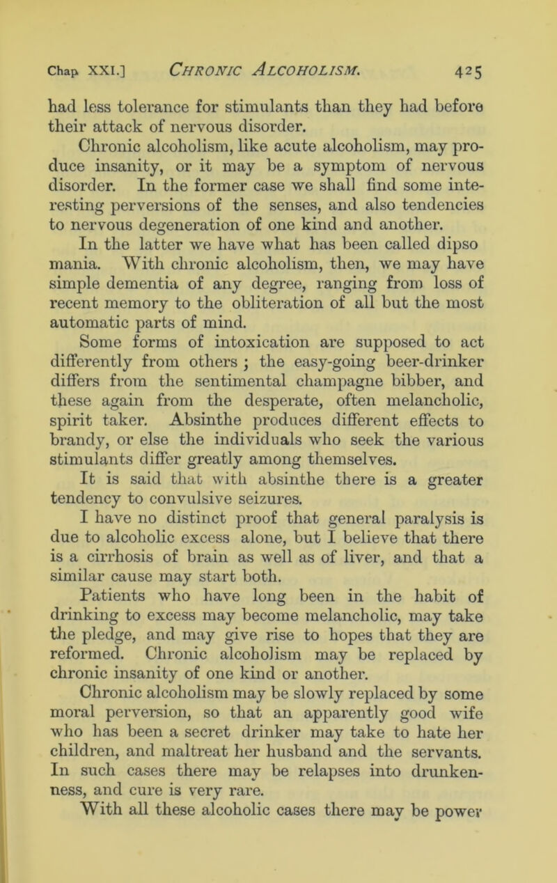 had less tolerance for stimulants than they had before their attack of nervous disorder. Chronic alcoholism, like acute alcoholism, may pro- duce insanity, or it may he a symptom of nervous disorder. In the former case we shall find some inte- resting perversions of the senses, and also tendencies to nervous degeneration of one kind and another. In the latter we have what has been called dipso mania. With chronic alcoholism, then, we may have simple dementia of any degree, ranging from loss of recent memory to the obliteration of all but the most automatic parts of mind. Some forms of intoxication are supposed to act differently from others ; the easy-going beer-drinker differs from the sentimental champagne bibber, and these again from the desperate, often melancholic, spirit taker. Absinthe produces different effects to brandy, or else the individuals who seek the various stimulants differ greatly among themselves. It is said that with absinthe there is a greater tendency to convulsive seizures. I have no distinct proof that general paralysis is due to alcoholic excess alone, but I believe that there is a cirrhosis of brain as well as of liver, and that a similar cause may start both. Patients who have long been in the habit of drinking to excess may become melancholic, may take the pledge, and may give rise to hopes that they are reformed. Chronic alcoholism may be replaced by chronic insanity of one kind or another. Chronic alcoholism may be slowly replaced by some moral perversion, so that an apparently good wife who has been a secret drinker may take to hate her children, and maltreat her husband and the servants. In such cases there may be relapses into drunken- ness, and cure is very rare. With all these alcoholic cases there may be power