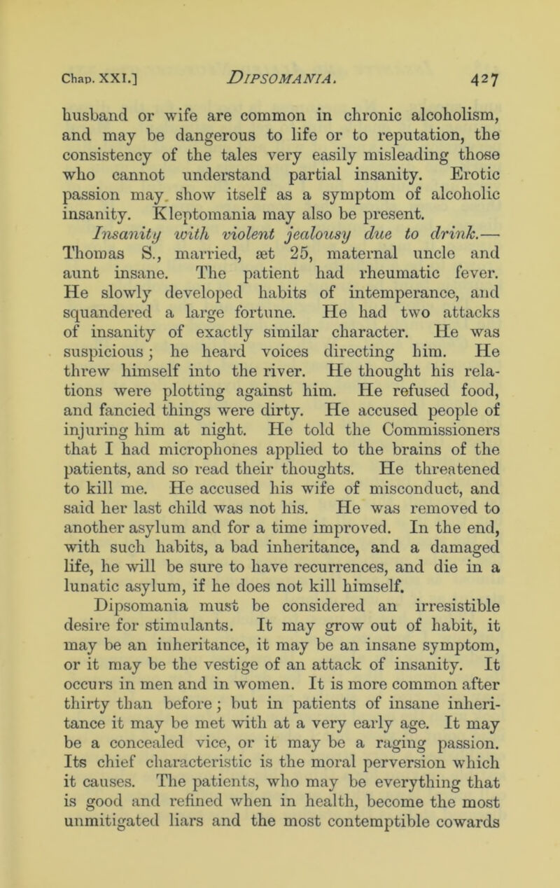 husband or wife are common in chronic alcoholism, and may be dangerous to life or to reputation, the consistency of the tales very easily misleading those who cannot understand partial insanity. Erotic passion may. show itself as a symptom of alcoholic insanity. Kleptomania may also be present. Insanity with violent jealousy due to drink.— Thomas S., married, aet 25, maternal uncle and aunt insane. The patient had rheumatic fever. He slowly developed habits of intemperance, and squandered a large fortune. He had two attacks of insanity of exactly similar character. He was suspicious; he heard voices directing him. He threw himself into the river. He thought his rela- tions were plotting against him. He refused food, and fancied things were dirty. He accused people of injuring him at night. He told the Commissioners that I had microphones applied to the brains of the patients, and so read their thoughts. He threatened to kill me. He accused his wife of misconduct, and said her last child was not his. He was removed to another asylum and for a time improved. In the end, with such habits, a bad inheritance, and a damaged life, he will be sure to have recurrences, and die in a lunatic asylum, if he does not kill himself. Dipsomania must be considei'ed an irresistible desire for stimulants. It may grow out of habit, it may be an iuheritance, it may be an insane symptom, or it may be the vestige of an attack of insanity. It occurs in men and in women. It is more common after thirty than before; but in patients of insane inheri- tance it may be met with at a very early age. It may be a concealed vice, or it may be a raging passion. Its chief characteristic is the moral perversion which it causes. The patients, who may be everything that is good and i*efined when in health, become the most unmitigated liars and the most contemptible cowards