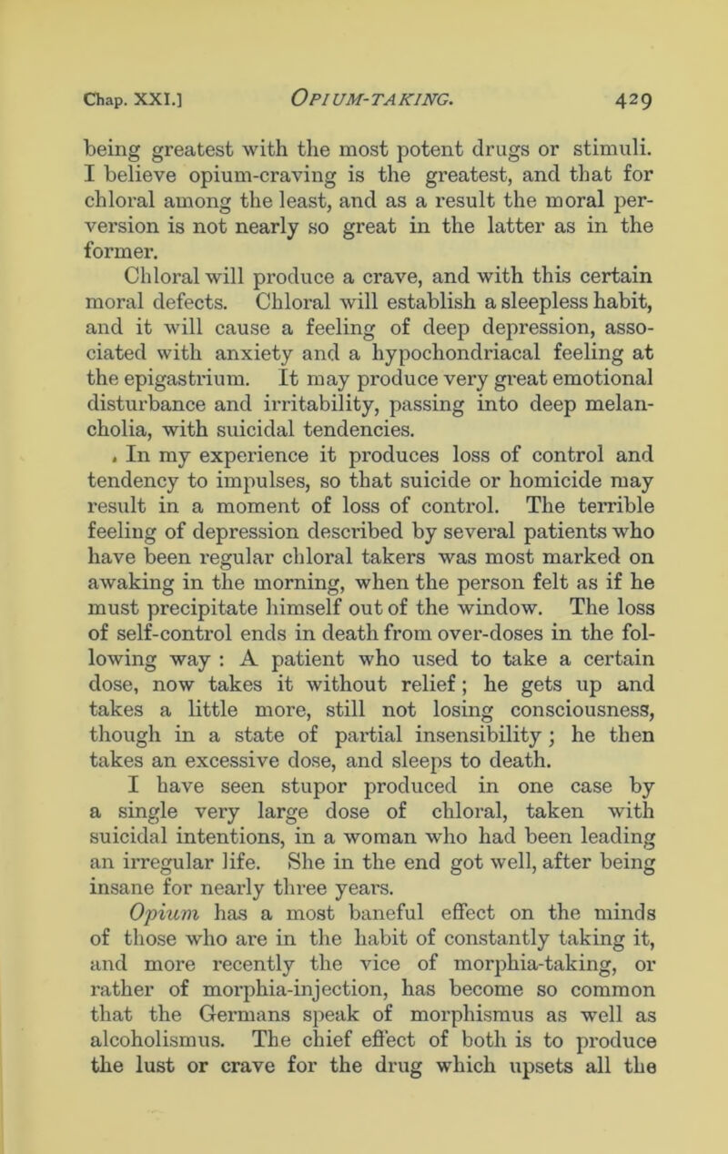 being greatest with the most potent drugs or stimuli. I believe opium-craving is the greatest, and that for chloral among the least, and as a result the moral per- version is not nearly so great in the latter as in the former. Chloral will produce a crave, and with this certain moral defects. Chloral will establish a sleepless habit, and it will cause a feeling of deep depression, asso- ciated with anxiety and a hypochondriacal feeling at the epigasti'ium. It may produce very great emotional disturbance and irritability, passing into deep melan- cholia, with suicidal tendencies. , In my experience it produces loss of control and tendency to impulses, so that suicide or homicide may result in a moment of loss of control. The terrible feeling of depression described by several patients who have been regular chloral takers was most marked on awaking in the morning, when the person felt as if he must precipitate himself out of the window. The loss of self-control ends in death from over-doses in the fol- lowing way : A patient who used to take a certain dose, now takes it without relief; he gets up and takes a little more, still not losing consciousness, though in a state of partial insensibility; he then takes an excessive dose, and sleeps to death. I have seen stupor produced in one case by a single very large dose of chloral, taken with suicidal intentions, in a woman who had been leading an irregular life. She in the end got well, after being insane for nearly three years. Opium has a most baneful effect on the minds of those who are in the habit of constantly taking it, and more recently the vice of morphia-taking, or rather of morphia-injection, has become so common that the Germans speak of morphismus as well as alcoholismus. The chief effect of both is to produce the lust or crave for the drug which upsets all the