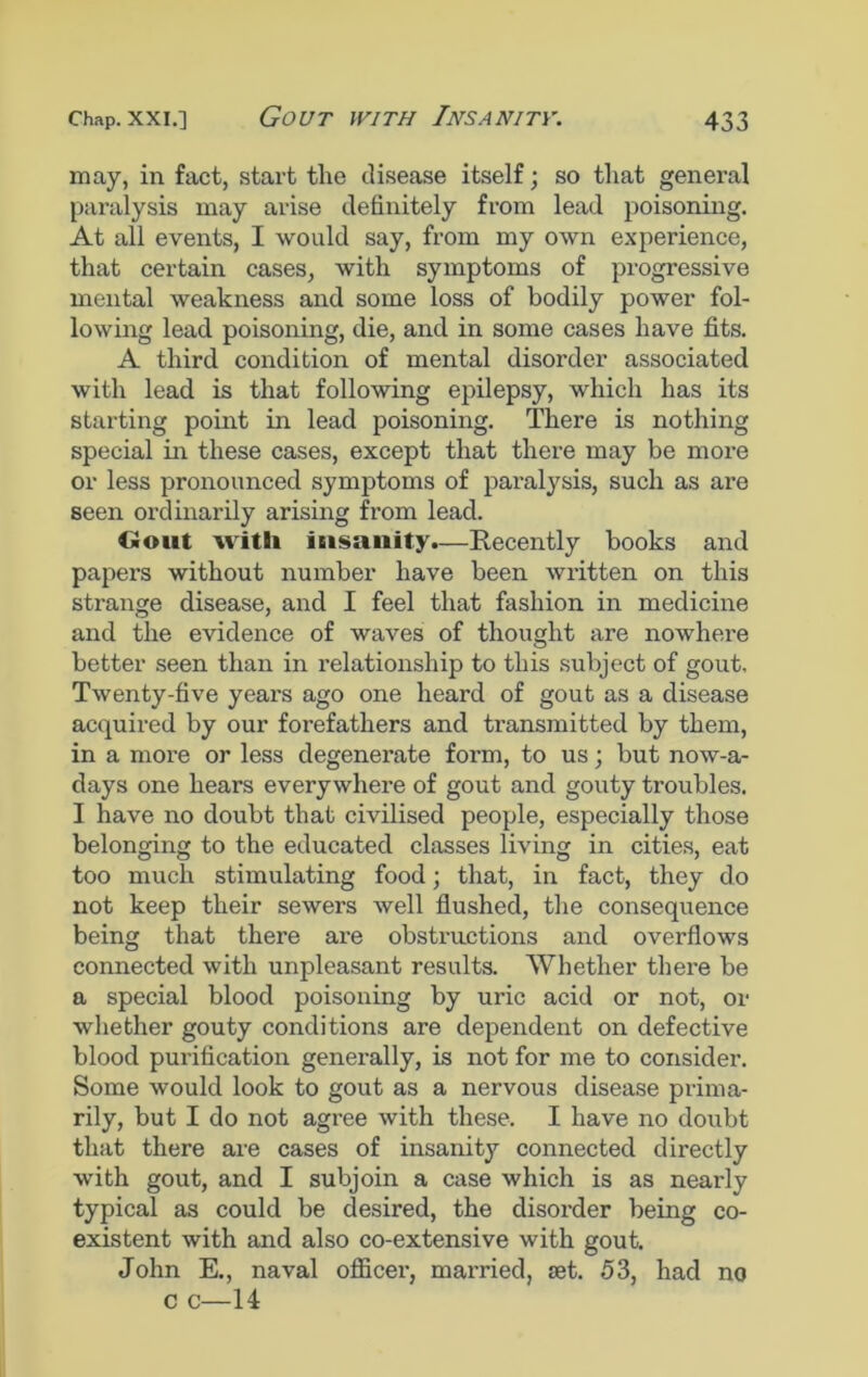 may, in fact, start the disease itself; so that general paralysis may arise definitely from lead poisoning. At all events, I would say, from my own experience, that certain cases, with symptoms of progressive mental weakness and some loss of bodily power fol- lowing lead poisoning, die, and in some cases have fits. A third condition of mental disorder associated with lead is that following epilepsy, which has its starting point in lead poisoning. There is nothing special in these cases, except that there may be more or less pronounced symptoms of paralysis, such as are seen ordinarily arising from lead. Gout with insanity.—Recently books and papers without number have been written on this strange disease, and I feel that fashion in medicine and the evidence of waves of thought are nowhere better seen than in relationship to this subject of gout. Twenty-five years ago one heard of gout as a disease acquired by our forefathers and transmitted by them, in a more or less degenerate form, to us; but nowa- days one hears everywhere of gout and gouty troubles. I have no doubt that civilised people, especially those belonging to the educated classes living in cities, eat too much stimulating food; that, in fact, they do not keep their sewers well flushed, the consequence being that there are obstructions and overflows connected with unpleasant results. Whether there be a special blood poisoning by uric acid or not, or whether gouty conditions are dependent on defective blood purification generally, is not for me to consider. Some would look to gout as a nervous disease prima- rily, but I do not agree with these. I have no doubt that there are cases of insanity connected directly with gout, and I subjoin a case which is as nearly typical as could be desired, the disorder being co- existent with and also co-extensive with gout. John E., naval officei1, married, set. 53, had no c c—14