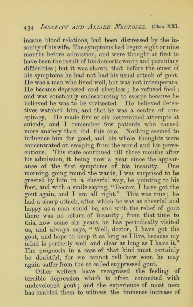 insane blood relations, bad been distressed by the in- sanity of bis wife. Tbe symptoms bad begun eight or nine months before admission, and were thought at first to have been the result of his domestic worry and pecuniary difficulties ; but it was shown that before the onset of his symptoms he had not had his usual attack of gout. He was a man who lived well, but was not intemperate. He became depressed and sleepless ; he refused food ; and was constantly endeavouring to escape because he believed he was to be vivisected. He believed detec- tives watched him, and that he was a centre of con- spiracy. He made five or six determined attempts at suicide, and I remember few patients who caused more anxiety than did this one. Nothing seemed to influence him for good, and his whole thoughts were concentrated on escaping from the world and his perse- cutions. This state continued till three months after his admission, it being now a year since the appear- ance of the first symptoms of his insanity. One morning, going round the wards, I was surprised to be greeted by him in a cheerful way, he pointing to his foot, and with a smile saying, “Doctor, I have got the gout again, and I am all right.” This was true; he had a sharp attack, after which he was as cheerful and happy as a man could be, and with the relief of gout there was no return of insanity ; from that time to this, now some six years, he has periodically visited us, and always says, “Well, doctor, I have got the gout, and hope to keep it as long as I live, because my mind is perfectly well and clear as long as I have it.” The prognosis in a case of that kind must certainly be doubtful, for we cannot tell how soon he may again suffer from the so-called suppressed gout. Other writers have recognised the feeling of terrible depression which is often connected with undeveloped gout; and the experience of most men has enabled, them to witness the immense increase of