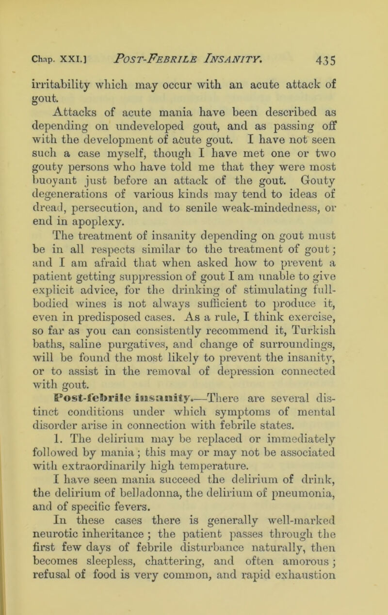 irritability which may occur with an acute attack of gout. Attacks of acute mania have been described as depending on undeveloped gout, and as passing off with the development of acute gout. I have not seen such a case myself, though I have met one or two gouty persons who have told me that they were most buoyant just before an attack of the gout. Gouty degenerations of various kinds may tend to ideas of dread, persecution, and to senile weak-mindedness, or end in apoplexy. The treatment of insanity depending on gout must be in all respects similar to the treatment of gout; and I am afraid that when asked how to prevent a patient getting suppression of gout I am unable to give explicit advice, for the drinking of stimulating full- bodied wines is not always sufficient to produce it, even in predisposed cases. As a rule, I think exercise, so far as you can consistently recommend it, Turkish baths, saline purgatives, and change of surroundings, will be found the most likely to prevent the insanity, or to assist in the removal of depression connected with gout. Post-feBnaSe isisanify.—There are several dis- tinct conditions under which symptoms of mental disorder arise in connection with febrile states. 1. The delirium may be replaced or immediately followed by mania; this may or may not be associated with extraordinarily high temperature. I have seen mania succeed the delirium of drink, the delirium of belladonna, the delirium of pneumonia, and of specific fevers. In these cases there is generally well-marked neurotic inheritance ; the patient passes through the first few days of febrile disturbance naturally, then becomes sleepless, chattering, and often amorous; refusal of food is very common, and rapid exhaustion