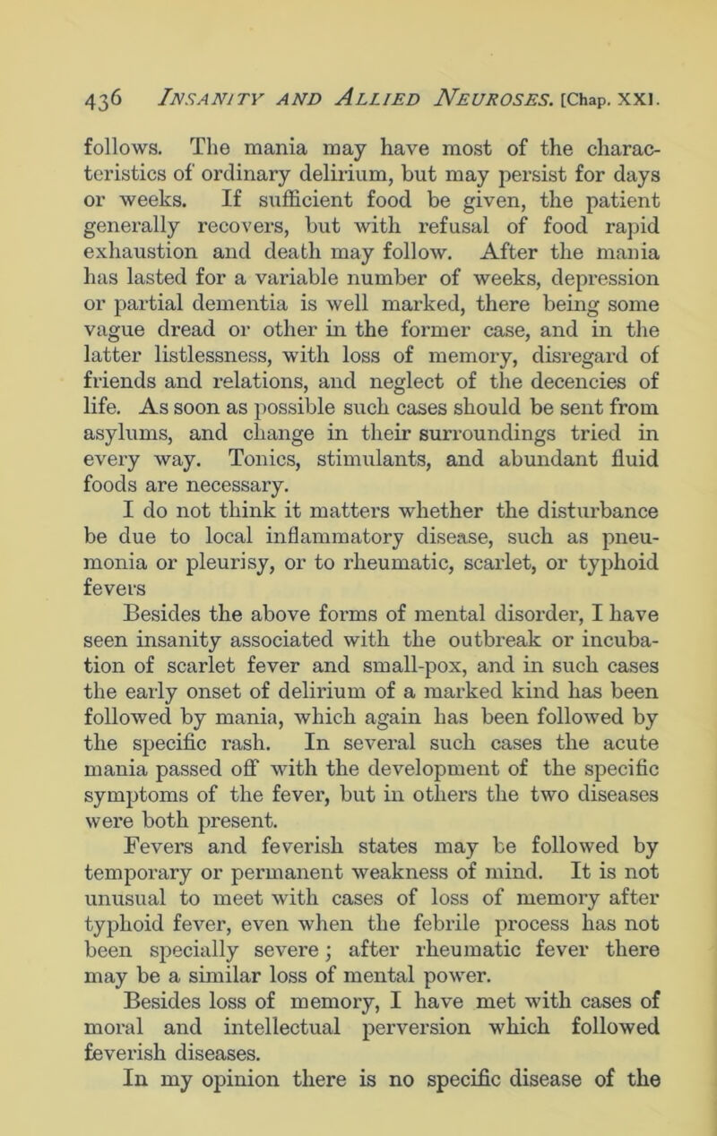 follows. The mania may have most of the charac- teristics of ordinary delirium, but may persist for days or weeks. If sufficient food be given, the patient generally recovers, but Avith refusal of food rapid exhaustion and death may folloAv. After the mania has lasted for a variable number of weeks, depression or partial dementia is well marked, there being some vague dread or other in the former case, and in the latter listlessness, with loss of memory, disregard of friends and relations, and neglect of the decencies of life. As soon as possible such cases should be sent from asylums, and change in their surroundings tried in every Avay. Tonics, stimulants, and abundant fluid foods are necessary. I do not think it matters whether the disturbance be due to local inflammatory disease, such as pneu- monia or pleurisy, or to rheumatic, scarlet, or typhoid fevers Besides the above forms of mental disorder, I have seen insanity associated with the outbreak or incuba- tion of scarlet fever and small-pox, and in such cases the early onset of delirium of a marked kind has been folloAved by mania, which again has been folloAAred by the specific rash. In several such cases the acute mania passed off Avith the development of the specific symptoms of the fever, but in others the tAvo diseases were both present. Fevers and feverish states may be followed by temporary or permanent Aveakness of mind. It is not unusual to meet Avith cases of loss of memory after typhoid feArer, even when the febrile process has not been specially severe; after rheumatic fever there may be a similar loss of mental power. Besides loss of memory, I have met Avith cases of moral and intellectual perversion which followed feverish diseases. In my opinion there is no specific disease of the