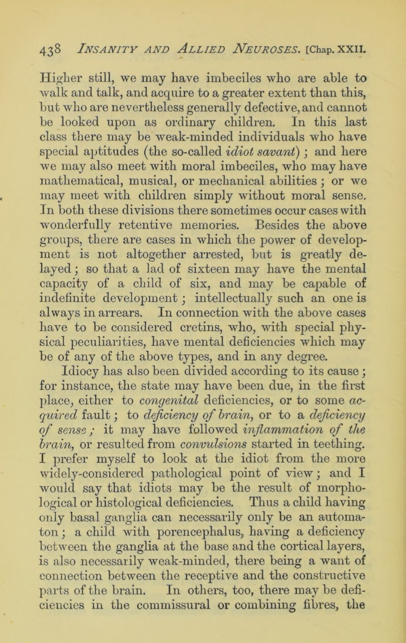 Higher still, we may have imbeciles who are able to walk and talk, and acquire to a greater extent than this, but who are nevertheless generally defective, and cannot be looked upon as ordinary children. In this last class there may be weak-minded individuals who have special aptitudes (the so-called idiot savant); and here we may also meet with moral imbeciles, who may have mathematical, musical, or mechanical abilities ; or we may meet with children simply without moral sense. In both these divisions there sometimes occur cases with wonderfully retentive memories. Besides the above groups, there are cases in which the power of develop- ment is not altogether arrested, but is greatly de- layed ; so that a lad of sixteen may have the mental capacity of a child of six, and may be capable of indefinite development; intellectually such an one is always in arrears. In connection with the above cases have to be considered cretins, who, with special phy- sical peculiarities, have mental deficiencies which may be of any of the above types, and in any degree. Idiocy has also been divided according to its cause ; for instance, the state may have been due, in the first place, either to congenital deficiencies, or to some ac- quired fault; to deficiency of brain, or to a deficiency of sense ; it may have followed inflammation of the brain, or resulted from convulsions started in teething. I prefer myself to look at the idiot from the more widely-considered pathological point of view; and I would say that idiots may be the result of morpho- logical or histological deficiencies. Thus a child having only basal ganglia can necessarily only be an automa- ton ; a child with porencephalus, having a deficiency between the ganglia at the base and the cortical layers, is also necessarily weak-minded, there being a want of connection between the receptive and the constructive parts of the brain. In others, too, there may be defi- ciencies in the commissural or combining fibres, the