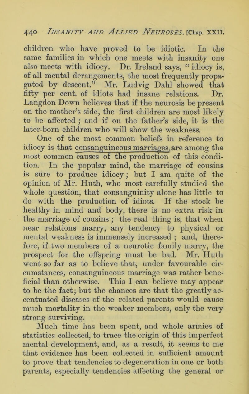 children who have proved to be idiotic. In the same families in which one meets with insanity one also meets with idiocy. Dr. Ireland says, “ idiocy is, of all mental derangements, the most frequently propa- gated by descent.” Mr. Ludvig Dahl showed that fifty per cent, of idiots had insane relations. Dr. Langdon Down believes that if the neurosis be present on the mother’s side, the first children are most likely to be affected ; and if on the father’s side, it is the later-born children who will show the weakness. One of the most common beliefs in reference to idiocy is that consanguineous marriages, are among the most common causes of the production of this condi- tion. In the popular mind, the marriage of cousins is sure to produce idiocy; but I am quite of the opinion of Mr. Huth, who most carefully studied the whole question, that consanguinity alone has little to do with the production of idiots. If the stock be healthy in mind and body, there is no extra risk in the marriage of cousins ; the real thing is, that when near relations many, any tendency to physical or mental weakness is immensely increased ; and, there- fore, if two members of a neurotic family marry, the prospect for the offspring must be bad. Mr. Huth went so far as to believe that, under favourable cir- cumstances, consanguineous marriage was rather bene- ficial than otherwise. This I can believe may appear to be the fact; but the chances are that the greatly ac- centuated diseases of the related parents would cause much mortality in the weaker members, only the very strong surviving. Much time has been spent, and whole armies of statistics collected, to trace the origin of this imperfect mental development, and, as a result, it seems to me that evidence has been collected in sufficient amount to prove that tendencies to degeneration in one or both parents, especially tendencies affecting the general or