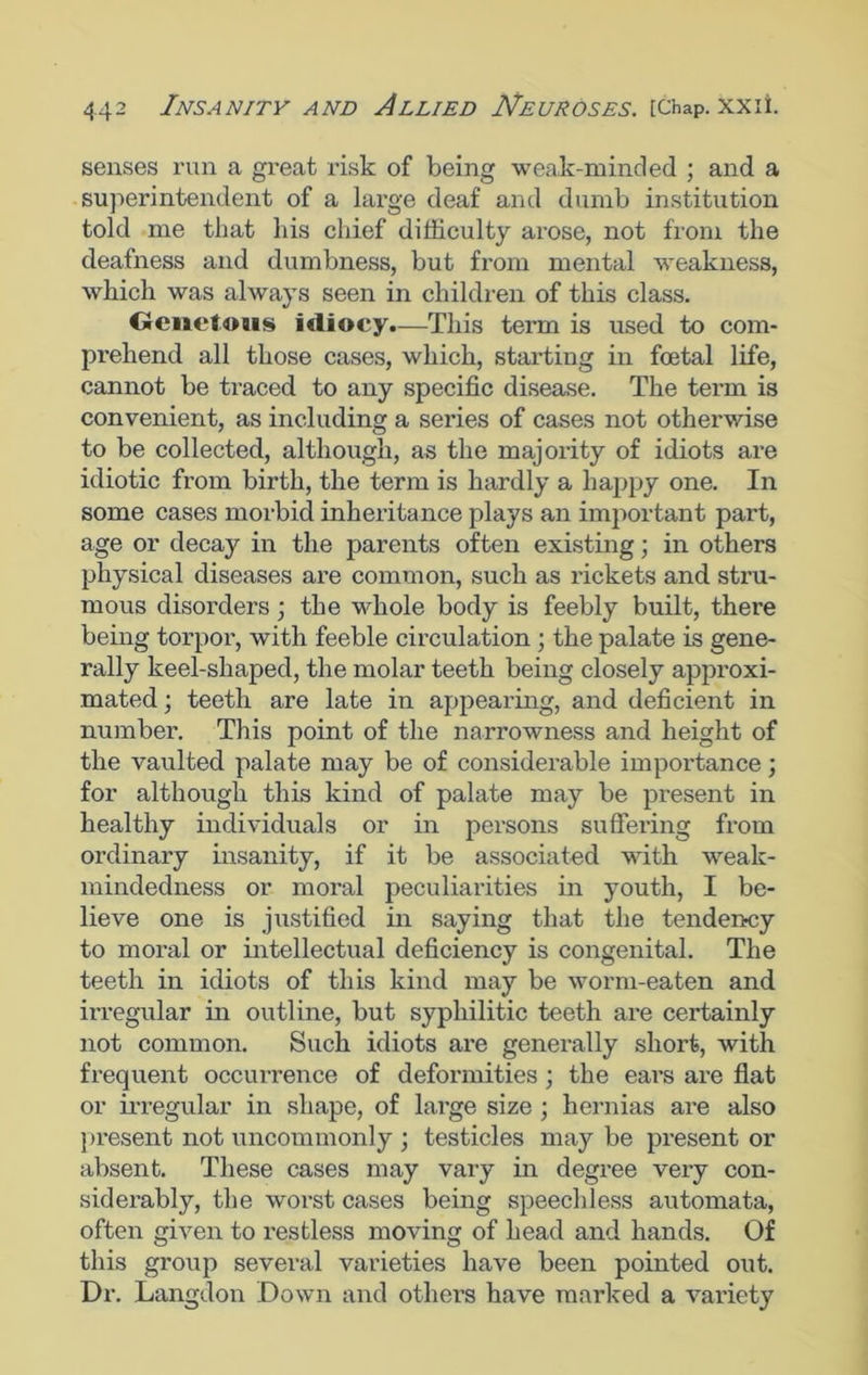 senses run a great risk of being weak-minded ; and a superintendent of a large deaf and dumb institution told me that his chief difficulty arose, not from the deafness and dumbness, but from mental weakness, which was always seen in children of this class. Genetous idiocy.—This term is used to com- prehend all those cases, which, starting in foetal life, cannot be traced to any specific disease. The term is convenient, as including a series of cases not otherwise to be collected, although, as the majority of idiots are idiotic from birth, the term is hardly a happy one. In some cases morbid inheritance plays an important part, age or decay in the parents often existing; in others physical diseases are common, such as rickets and stru- mous disorders; the whole body is feebly built, there being torpor, with feeble circulation ; the palate is gene- rally keel-shaped, the molar teeth being closely approxi- mated ; teeth are late in appearing, and deficient in number. This point of the narrowness and height of the vaulted palate may be of considerable importance; for although this kind of palate may be present in healthy individuals or in persons suffering from ordinary insanity, if it be associated with weak- mindedness or moral peculiarities in youth, I be- lieve one is justified in saying that the tendency to moral or intellectual deficiency is congenital. The teeth in idiots of this kind may be worm-eaten and irregular in outline, but syphilitic teeth are certainly not common. Such idiots are generally short, with frequent occurrence of deformities; the ears are flat or irregular in shape, of large size ; hernias are also present not uncommonly ; testicles may be present or absent. These cases may vary in degree very con- siderably, the worst cases being speechless automata, often given to restless moving of head and hands. Of this group several varieties have been pointed out. Dr. Langdon Down and others have marked a variety