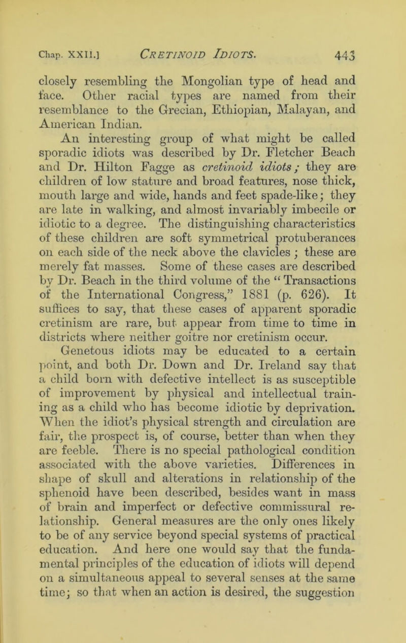 closely resembling the Mongolian type of head and face. Other racial types are named from their resemblance to the Grecian, Ethiopian, Malayan, and American Indian. An interesting group of what might be called sporadic idiots was described by Dr. Fletcher Beach and Dr. Hilton Fagge as cretinoid idiots; they are children of low stature and broad features, nose thick, mouth large and wide, hands and feet spade-like] they are late in walking, and almost invariably imbecile or idiotic to a degree. The distinguishing characteristics of these children are soft symmetrical protuberances on each side of the neck above the clavicles ; these are merely fat masses. Some of these cases are described by Dr. Beach in the third volume of the “ Transactions of the International Congress,” 1881 (p. 626). It suffices to say, that these cases of apparent sporadic cretinism are rare, but appear from time to time in districts where neither goitre nor cretinism occur. Genetous idiots may be educated to a ceidain point, and both Dr. Down and Dr. Ireland say that a child born with defective intellect is as susceptible of improvement by physical and intellectual train- ing as a child who has become idiotic by deprivation. When the idiot’s physical strength and circulation are fair, the prospect is, of course, better than when they are feeble. There is no special pathological condition associated with the above varieties. Differences in shape of skull and alterations in relationship of the sphenoid have been described, besides want in mass of brain and imperfect or defective commissural re- lationship. General measures are the only ones likely to be of any service beyond special systems of practical education. And here one would say that the funda- mental principles of the education of idiots will depend on a simultaneous appeal to several senses at the same time] so that when an action is desired, the suggestion