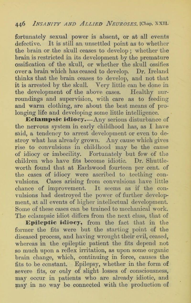 fortunately sexual power is absent, or at all events defective. It is still an unsettled point as to whether the brain or the skull ceases to develop; whether the brain is restricted in its development by the premature ossification of the skull, or whether the skull ossifies over a brain which has ceased to develop. Dr. Ireland thinks that the brain ceases to develop, and not that it is ax-rested by the skull. Very little can be done in the development of the above cases. Healthy sui’- roundings and supervision, with care as to feeding and warm clothing, are about the best means of pro- longing life and developing some little intelligence. Eclampsic itlioey.—Any serious disturbance of the nervous system in early childhood has, as I have said, a tendency to arrest development or even to de- stroy what has already grown. Any. cause which gives rise to convulsions in childhood may be the cause of idiocy or imbecility. Fortunately but few of the children who have fits become idiotic. Dr. Shuttle- worth found that at Earlswood fourteen per cent, of the cases of idiocy were ascribed to teething con- vulsions. Cases arising from convulsions have little chance of improvement. It seems as if the con- vulsions had destroyed the power of further develop- ment, at all events of higher intellectual development. Some of these cases can be trained to mechanical work. The eclampsic idiot differs from the next class, that of EpiSeptic i«laocy, from the fact that in the former the fits were but the stax-ting point of the diseased process, and having wrought their evil, ceased, whereas in the epileptic patient the fits depend not so mxich upon a l’eflex ii-ritation, as upon some organic brain change, which, continuing in force, causes the fits to be constant. Epilepsy, whether in the form of severe fits, or only of slight losses of consciousness, may occur in patients who are already idiotic, and may in no way be connected with the production of