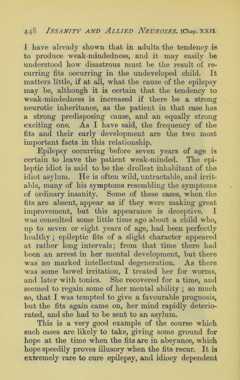 I have already shown that in adults the tendency is to produce weak-mindedness, and it may easily be understood how disastrous must be the result of re- curring fits occurring in the undeveloped child. It matters little, if at all, what the cause of the epilepsy may be, although it is certain that the tendency to weak-mindedness is increased if there be a strong neurotic inheritance, as the patient in that case has a strong predisposing cause, and an equally strong exciting one. As I have said, the frequency of the fits and their early development are the two most important facts in this relationship. Epilepsy occurring before seven years of age is certain to leave the patient weak-minded. The epi- leptic idiot is said to be the drollest inhabitant of the idiot asylum. He is often wild, untractable, and irrit- able, many of his symptoms resembling the symptoms of ordinary insanity. Some of these cases, when the fits are absent, appear as if they were making great improvement, but this appearance is deceptive. I was consulted some little time ago about a child who, up to seven or eight years of age, had been perfectly healthy; epileptic fits of a slight character appeared at rather long intervals; from that time there had been an arrest in her mental development, but there was no marked intellectual degeneration. As there was some bowel irritation, I treated her for worms, and later with tonics. She recovered for a time, and seemed to regain some of her mental ability ; so much so, that I was tempted to give a favourable prognosis, but the fits again came on, her mind rapidly deterio- rated, and she had to be sent to an asylum. This is a very good example of the course which such cases are likely to take, giving some ground for hope at the time when the fits are in abeyance, which hope speedily proves illusory when the fits recur. It is extremely rare to cure epilepsy, and idiocy dependent