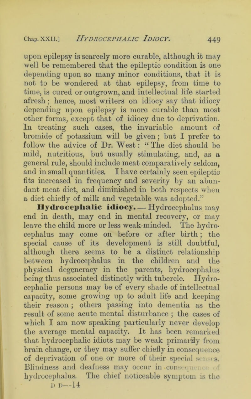 upon epilepsy is scarcely more curable, although it may well be remembered that the epileptic condition is one depending upon so many minor conditions, that it is not to be wondered at that epilepsy, from time to time, is cured or outgrown, and intellectual life started afresh ; hence, most writers on idiocy say that idiocy depending upon epilepsy is more curable than most other forms, except that of idiocy due to deprivation. In treating such cases, the invariable amount of bromide of potassium will be given; but I prefer to follow the advice of Dr. West: “The diet should be mild, nutritious, but usually stimulating, and, as a general rule, should include meat comparatively seldom, and in small quantities. I have certainly seen epileptic fits increased in frequency and severity by an abun- dant meat diet, and diminished in both respects when a diet chiefly of milk and vegetable was adopted.” Hydrocephalic idiocy. — Hydrocephalus may end in death, may end in mental recovery, or may leave the child more or less weak-minded. The hydro- cephalus may come on before or after birth; the special cause of its development is still doubtful, although there seems to be a distinct relationship between hydrocephalus in the children and the physical degeneracy in the parents, hydrocephalus being thus associated distinctly with tubercle. Hydro- cephalic persons may be of every shade of intellectual capacity, some growing up to adult life and keeping their reason; others passing into dementia as the result of some acute mental disturbance ; the cases of which I am now speaking particularly never develop the average mental capacity. It has been remarked that hydrocephalic idiots may be weak primaiily from brain change, or they may sutler chiefly in consequence of deprivation of one or more of their special s< i i s. Blindness and deafness may occur in con--'• hydrocephalus. The chief noticeable symptom is the l) i)—14