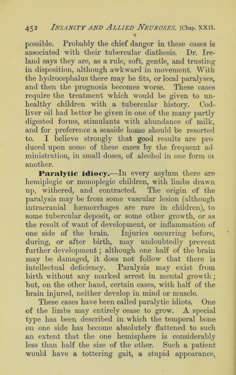 • possible. Probably the chief danger in these cases is associated with their tubercular diathesis. Dr. Ire- land says they are, as a rule, soft, gentle, and trusting in disposition, although awkward in movement. With the hydrocephalus there may be fits, or local paralyses, and then the prognosis becomes worse. These cases require the treatment which would be given to un- healthy children with a tubercular history. Cod- liver oil had better be given in one of the many partly digested forms, stimulants with abundance of milk, and for preference a seaside home should be resorted to. I believe strongly that good results are pro- duced upon some of these cases by the frequent ad- ministration, in small doses, of alcohol in one form oi another. Paralytic idiocy.—In every asylum there are hemiplegic or monoplegic children, with limbs drawn up, withered, and contracted. The origin of the paralysis may be from some vascular lesion (although intracranial luemorrhages are rare in children), to some tubercular deposit, or some other growth, or as the result of want of development, or inflammation of one side of the brain. Injuries occurring before, during, or after birth, may undoubtedly prevent further development; although one half of the brain may be damaged, it does not follow that there is intellectual deficiency. Paralysis may exist from birth without any marked arrest in mental growth; but, on the other hand, certain cases, with half of the brain injured, neither develop in mind or muscle. These cases have been called paralytic idiots. One of the limbs may entirely cease to grow. A special type has been desci'ibed in which the temporal bone on one side has become absolutely flattened to such an extent that the one hemisphere is considerably less than half the size of the other. Such a patient would have a tottering gait, a stupid appearance,