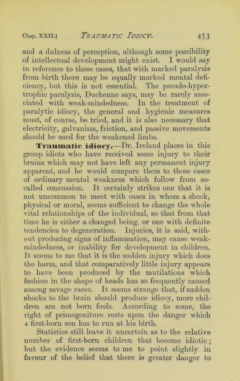 and a dulness of perception, although some possibility of intellectual development might exist. I would say in reference to these cases, that with marked paralysis from birth there may be equally marked mental defi- ciency, but this is not essential. The pseudo-hyper- trophic paralysis, Duchenne says, may be rarely asso- ciated with weak-mindedness. In the treatment of paralytic idiocy, the general and hygienic measures must, of course, be tried, and it is also necessary that electricity, galvanism, friction, and passive movements should be used for the weakened limbs. Traumatic i«liocy.— Dr. Ireland places in this group idiots who have received some injury to their brains which may not have left any permanent injury apparent, and he would compare them to those cases of oi’dinary mental weakness which follow from so- called concussion. It certainly strikes one that it is not uncommon to meet with cases in whom a shock, physical or moral, seems sufficient to change the whole vital relationships of the individual, so that from that time he is either a changed being, or one with definite tendencies to degeneration. Injuries, it is said, with- out producing signs of inflammation, may cause weak- mindedness, or inability for development in children. It seems to me that it is the sudden injury which does the harm, and that comparatively little injury appears to have been produced by the mutilations which fashion in the shape of heads has so frequently caused among savage races. It seems strange that, if sudden shocks to the brain should produce idiocy, more chil- dren are not born fools. According to some, the right of primogeniture rests upon the danger which a first-born son has to run at his birth. Statistics still leave it uncertain as to the relative number of first-born children that become idiotic; but the evidence seems to me to point slightly in favour of the belief that there is greater danger to