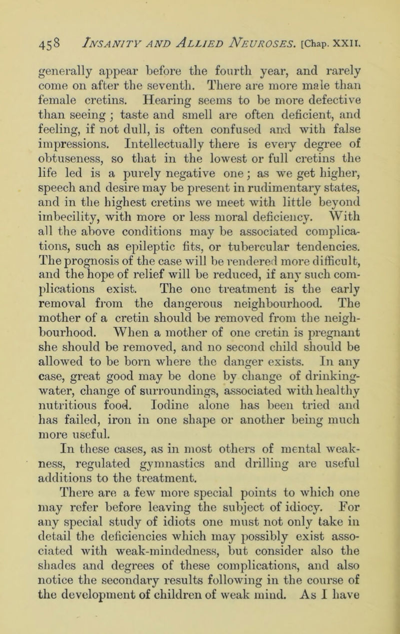 generally appear before the fourth year, and rarely come on after the seventh. There are more male than female cretins. Hearing seems to be more defective than seeing ; taste and smell are often deficient, and feeling, if not dull, is often confused an-d with false impressions. Intellectually there is every degree of obtuseness, so that in the lowest or full cretins the life led is a purely negative one; as we get higher, speech and desire may be present in rudimentary states, and in the highest cretins we meet with little beyond imbecility, with more or less moral deficiency. With all the above conditions may be associated complica- tions, such as epileptic fits, or tubercular tendencies. The prognosis of the case will be rendered more difficult, and the hope of relief will be reduced, if any such com- plications exist. The one treatment is the early removal from the dangerous neighbourhood. The mother of a cretin should be removed from the neigh- bourhood. When a mother of one cretin is pregnant she should be removed, and no second child should be allowed to be born where the danger exists. In any case, great good may be done by change of drinking- water, change of surroundings, associated with healthy nutritious food. Iodine alone has been tried and has failed, iron in one shape or another being much more useful. In these cases, as in most others of mental weak- ness, regulated gymnastics and drilling are useful additions to the treatment. There are a few more special points to which one may refer before leaving the subject of idiocy. For any special study of idiots one must not only take in detail the deficiencies which may possibly exist asso- ciated with weak-mindedness, but consider also the shades and degrees of these complications, and also notice the secondary results following in the course of the development of children of weak mind. As 1 have