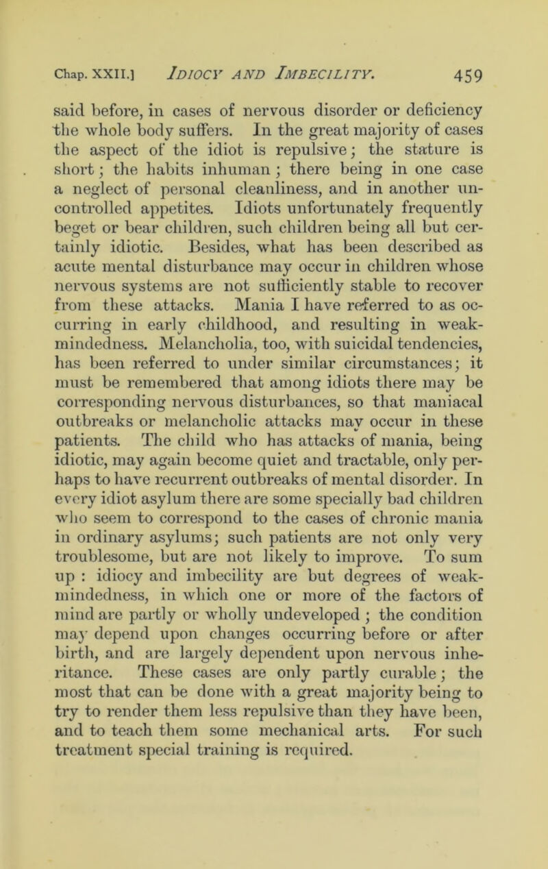 said before, in cases of nervous disorder or deficiency the whole body suffers. In the great majority of cases the aspect of the idiot is repulsive; the stature is short; the habits inhuman ; there being in one case a neglect of personal cleanliness, and in another un- controlled appetites. Idiots unfortunately frequently beget or bear children, such children being all but cer- tainly idiotic. Besides, what has been described as acute mental disturbance may occur in children whose nervous systems are not sufficiently stable to recover from these attacks. Mania I have referred to as oc- curring in early childhood, and resulting in weak- mindedness. Melancholia, too, with suicidal tendencies, has been referred to under similar circumstances; it must be remembered that among idiots there may be corresponding nervous disturbances, so that maniacal outbreaks or melancholic attacks may occur in these patients. The child who has attacks of mania, being idiotic, may again become quiet and tractable, only per- haps to have recurrent outbreaks of mental disorder. In every idiot asylum there are some specially bad children who seem to correspond to the cases of chronic mania in ordinary asylums; such patients are not only very troublesome, but are not likely to improve. To sum up : idiocy and imbecility are but degrees of weak- mindedness, in which one or more of the factors of mind are partly or wholly undeveloped ; the condition may depend upon changes occurring before or after birth, and are largely dependent upon nervous inhe- ritance. These cases are only partly curable; the most that can be done with a great majority being to try to render them less repulsive than they have been, and to teach them some mechanical arts. For such treatment special training is required.