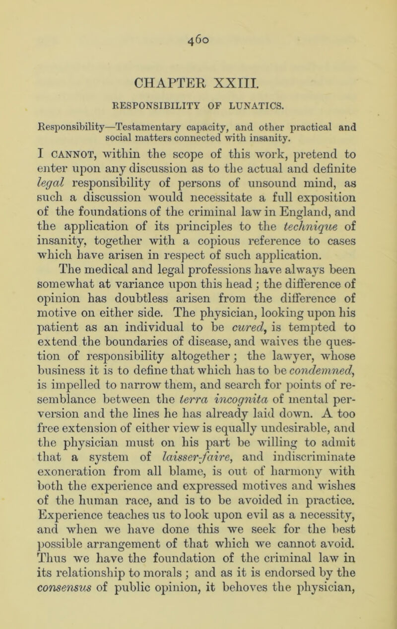 CHAPTER XXIII. RESPONSIBILITY OF LUNATICS. Responsibility—Testamentary capacity, and other practical and social matters connected with insanity. I cannot, within the scope of this work, pretend to enter upon any discussion as to the actual and definite legal responsibility of persons of unsound mind, as such a discussion would necessitate a full exposition of the foundations of the criminal law in England, and the application of its principles to the technique of insanity, together with a copious reference to cases which have arisen in respect of such application. The medical and legal professions have always been somewhat at variance upon this head ; the difference of opinion has doubtless arisen from the difference of motive on either side. The physician, looking upon his patient as an individual to be cured, is tempted to extend the boundaries of disease, and waives the ques- tion of responsibility altogether; the lawyer, whose business it is to define that which has to be condemned, is impelled to narrow them, and search for points of re- semblance between the terra incognita of mental per- version and the lines he has already laid down. A too free extension of either view is equally undesirable, and the physician must on his part be willing to admit that a system of laisser-faire, and indiscriminate exoneration from all blame, is out of harmony with both the experience and expressed motives and wishes of the human race, and is to be avoided in practice. Experience teaches us to look upon evil as a necessity, and when we have done this we seek for the best possible arrangement of that which we cannot avoid. Thus we have the foundation of the criminal law in its relationship to morals ; and as it is endorsed by the consensus of public opinion, it behoves the physician,