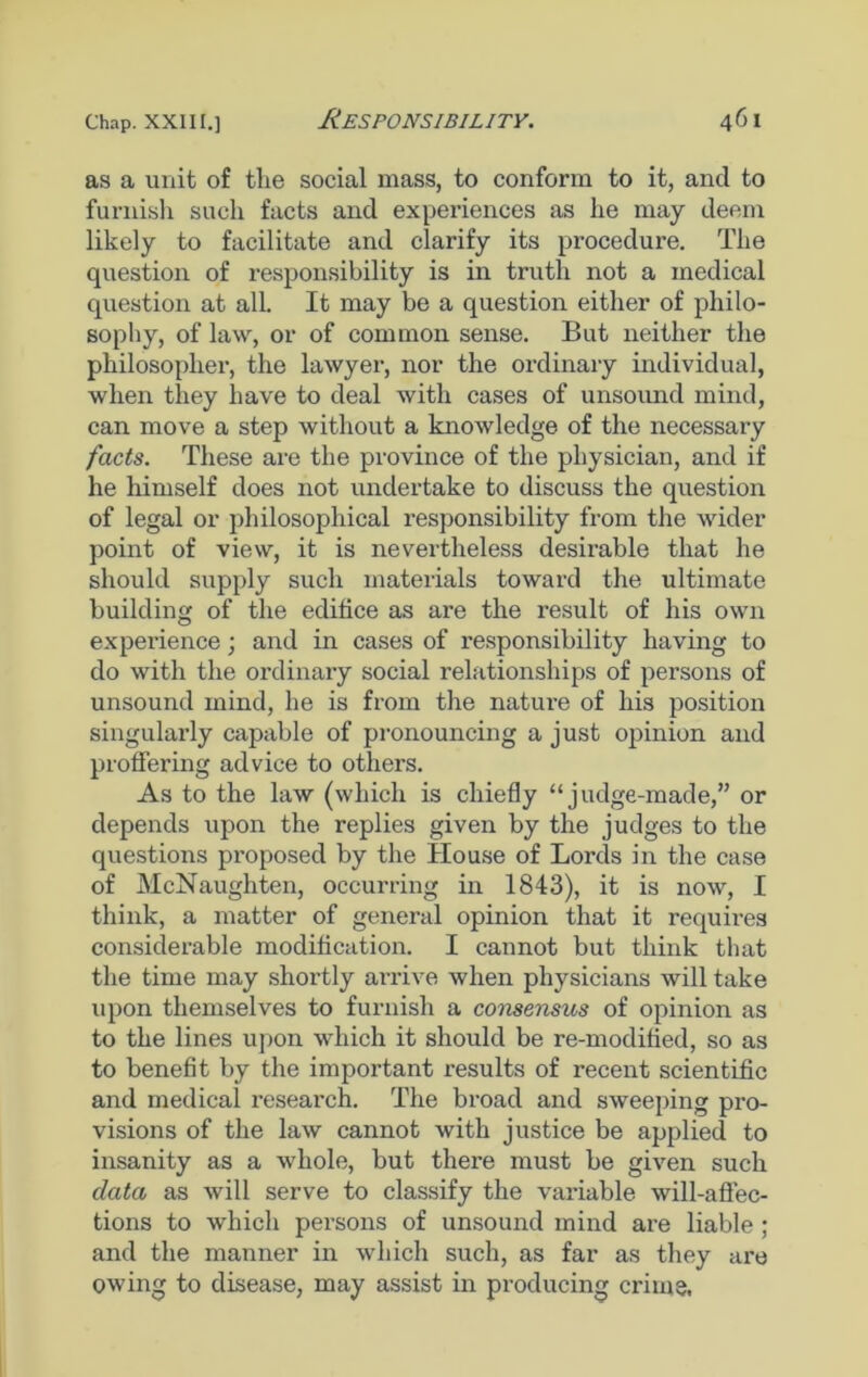as a unit of the social mass, to conform to it, and to furnish such facts and experiences as he may deem likely to facilitate and clarify its procedure. The question of responsibility is in truth not a medical question at all. It may be a question either of philo- sophy, of law, or of common sense. But neither the philosopher, the lawyer, nor the ordinary individual, when they have to deal with cases of unsound mind, can move a step without a knowledge of the necessary facts. These are the province of the physician, and if he himself does not undertake to discuss the question of legal or philosophical responsibility from the wider point of view, it is nevertheless desirable that he should supply such materials toward the ultimate building of the edifice as are the result of his own experience; and in cases of responsibility having to do with the ordinary social relationships of persons of unsound mind, he is from the nature of his position singularly capable of pronouncing a just opinion and proffering advice to others. As to the law (which is chiefly “judge-made,” or depends upon the replies given by the judges to the questions proposed by the House of Lords in the case of McNaughten, occurring in 1843), it is now, I think, a matter of general opinion that it requii-es considerable modification. I cannot but think that the time may shortly arrive when physicians will take upon themselves to furnish a consensus of opinion as to the lines upon which it should be re-modified, so as to benefit by the important results of recent scientific and medical research. The broad and sweeping pro- visions of the law cannot with justice be applied to insanity as a whole, but there must be given such data as will serve to classify the variable will-affec- tions to which persons of unsound mind are liable ; and the manner in which such, as far as they are owing to disease, may assist in producing crime.
