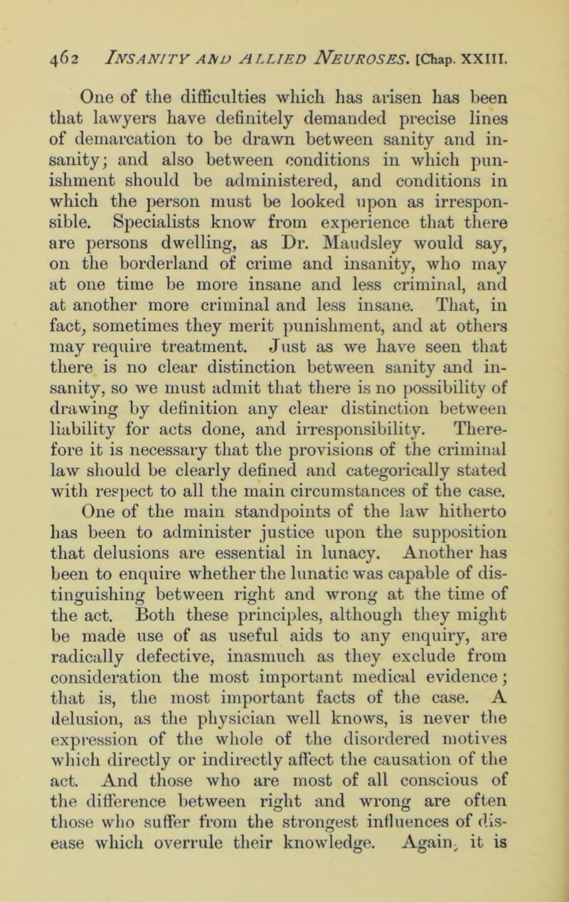 One of the difficulties which lias arisen has been that lawyers have definitely demanded precise lines of demarcation to be drawn between sanity and in- sanity; and also between conditions in which pun- ishment should be administered, and conditions in which the person must be looked upon as irrespon- sible. Specialists know from experience that there are persons dwelling, as Dr. Maudsley would say, on the borderland of crime and insanity, who may at one time be more insane and less criminal, and at another more criminal and less insane. That, in fact, sometimes they merit punishment, and at others may require treatment. Just as we have seen that there is no clear distinction between sanity and in- sanity, so we must admit that there is no possibility of drawing by definition any clear distinction between liability for acts done, and irresponsibility. There- fore it is necessary that the provisions of the criminal law should be clearly defined and categorically stated with respect to all the main circumstances of the case. One of the main standpoints of the law hitherto has been to administer justice upon the supposition that delusions are essential in lunacy. Another has been to enquire whether the lunatic was capable of dis- tinguishing between right and wrong at the time of the act. Both these principles, although they might be made use of as useful aids to any enquiry, are radically defective, inasmuch as they exclude from consideration the most important medical evidence; that is, the most important facts of the case. A delusion, as the physician well knows, is never the expression of the whole of the disordered motives which directly or indirectly affect the causation of the act. And those who are most of all conscious of the difference between right and wrong are often those who suffer from the strongest influences of dis- ease which overrule their knowledge. Again; it is