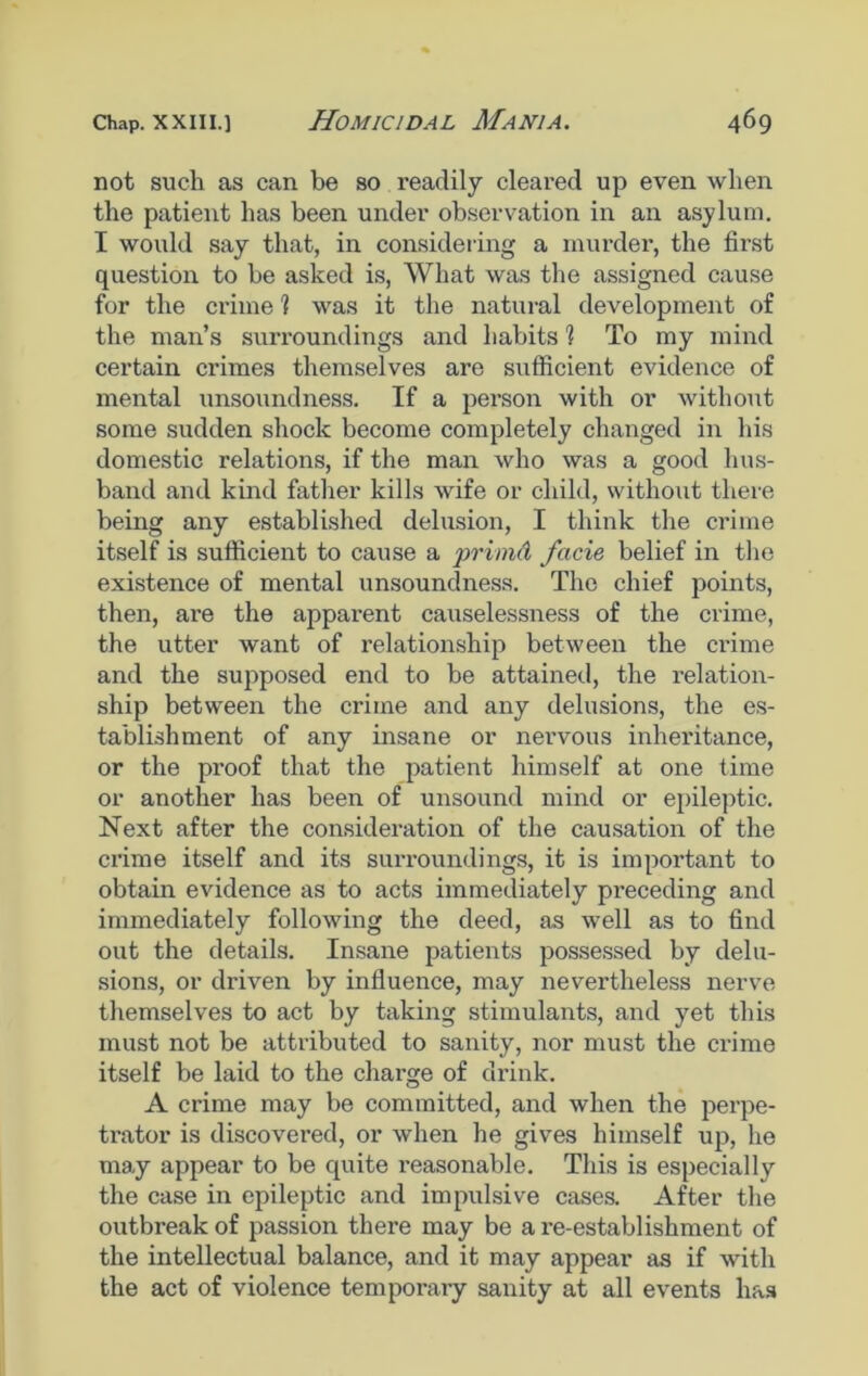 not such as can be so readily cleared up even when the patient has been under observation in an asylum. I would say that, in considering a murder, the first question to be asked is, What was the assigned cause for the crime % was it the natural development of the man’s surroundings and habits 1 To my mind certain crimes themselves are sufficient evidence of mental unsoundness. If a person with or without some sudden shock become completely changed in his domestic relations, if the man who was a good hus- band and kind father kills wife or child, without there being any established delusion, I think the crime itself is sufficient to cause a primd facie belief in the existence of mental unsoundness. The chief points, then, are the apparent causelessness of the crime, the utter want of relationship between the crime and the supposed end to be attained, the relation- ship between the crime and any delusions, the es- tablishment of any insane or nervous inheritance, or the proof that the patient himself at one time or another has been of unsound mind or epileptic. Next after the consideration of the causation of the crime itself and its surroundings, it is important to obtain evidence as to acts immediately pi'eceding and immediately following the deed, as well as to find out the details. Insane patients possessed by delu- sions, or driven by influence, may nevertheless nerve themselves to act by taking stimulants, and yet this must not be attributed to sanity, nor must the crime itself be laid to the charge of drink. A crime may be committed, and when the perpe- trator is discovered, or when he gives himself up, he may appear to be quite reasonable. This is especially the case in epileptic and impulsive cases. After the outbreak of passion there may be a re-establishment of the intellectual balance, and it may appear as if with the act of violence temporary sanity at all events has