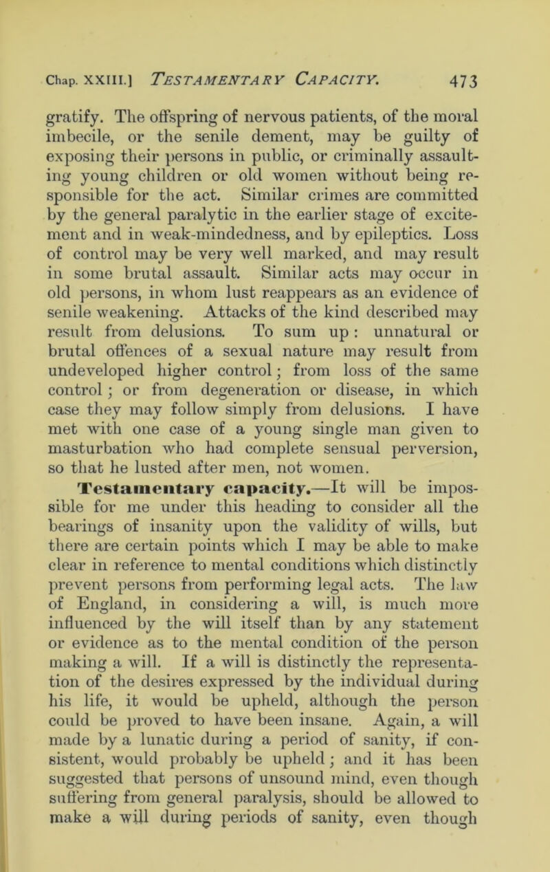 gratify. The offspring of nervous patients, of the moral imbecile, or the senile clement, may be guilty of exposing their persons in public, or criminally assault- ing young children or old women without being re- sponsible for the act. Similar crimes are committed by the general paralytic in the earlier stage of excite- ment and in weak-mindedness, and by epileptics. Loss of control may be very well marked, and may result in some brutal assault. Similar acts may occur in old persons, in whom lust reappears as an evidence of senile weakening. Attacks of the kind described may result from delusions. To sum up: unnatural or brutal offences of a sexual nature may result from undeveloped higher control; from loss of the same control • or from degeneration or disease, in which case they may follow simply from delusions. I have met with one case of a young single man given to masturbation who had complete sensual perversion, so that he lusted after men, not women. Testamentary capacity.—It will be impos- sible for me under this heading to consider all the bearings of insanity upon the validity of wills, but there are certain points which I may be able to make clear in reference to mental conditions which distinctly prevent persons from performing legal acts. The law of England, in considering a will, is much move influenced by the will itself than by any statement or evidence as to the mental condition of the person making a will. If a will is distinctly the representa- tion of the desires expressed by the individual during his life, it would be upheld, although the person could be proved to have been insane. Again, a will made by a lunatic during a period of sanity, if con- sistent, would probably be upheld; and it has been suggested that persons of unsound mind, even though suffering from general paralysis, should be allowed to make a will during periods of sanity, even though