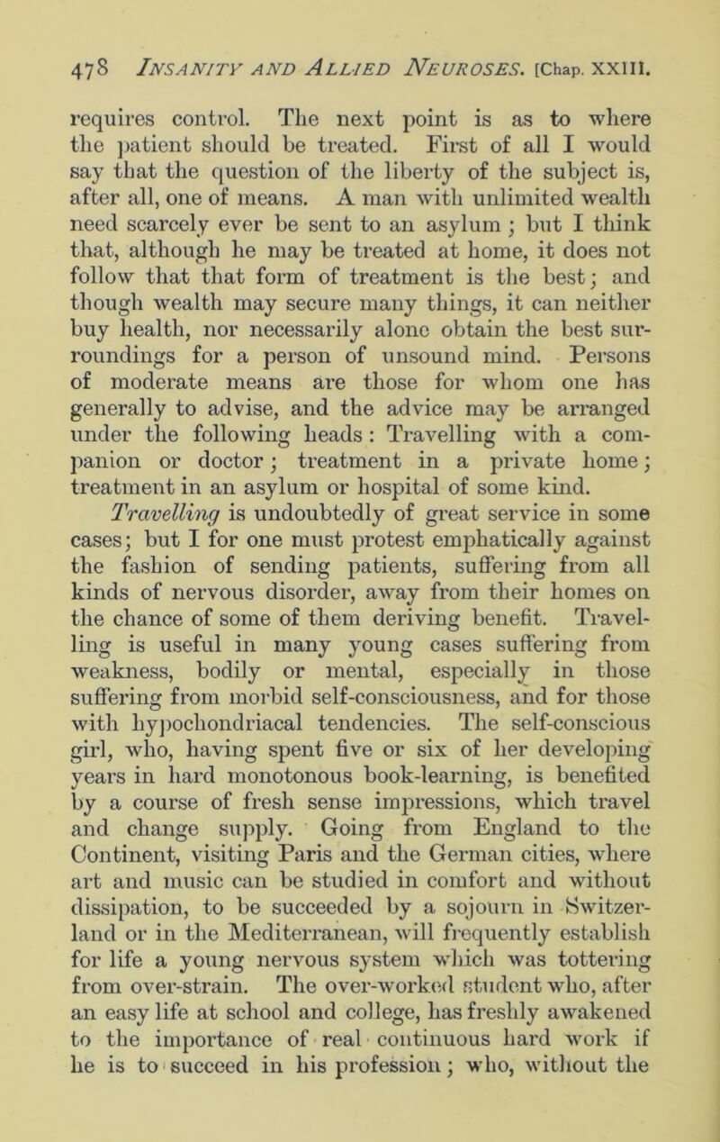 requires control. The next point is as to where the patient should be treated. First of all I would say that the question of the liberty of the subject is, after all, one of means. A man with unlimited wealth need scarcely ever be sent to an asylum ; but I think that, although he may be treated at home, it does not follow that that form of treatment is the best; and though wealth may secure many things, it can neither buy health, nor necessarily alone obtain the best sur- roundings for a person of unsound mind. Persons of moderate means are those for whom one has generally to advise, and the advice may be arranged under the following heads : Travelling with a com- panion or doctor; treatment in a private home; treatment in an asylum or hospital of some kind. Travelling is undoubtedly of great service in some cases; but I for one must protest emphatically against the fashion of sending patients, suffering from all kinds of nervous disorder, away from their homes on the chance of some of them deriving benefit. Travel- ling is useful in many young cases suffering from weakness, bodily or mental, especially in those suffering from morbid self-consciousness, and for those with hypochondriacal tendencies. The self-conscious girl, who, having spent five or six of her developing years in hard monotonous book-learning, is benefited by a course of fresh sense impressions, which travel and change supply. Going from England to the Continent, visiting Paris and the German cities, where art and music can be studied in comfort and without dissipation, to be succeeded by a sojourn in Switzer- land or in the Mediterranean, will frequently establish for life a young nervous system which was tottering from over-strain. The over-worked student who, after an easy life at school and college, has freshly awakened to the importance of real continuous hard work if he is to succeed in his profession; who, without the