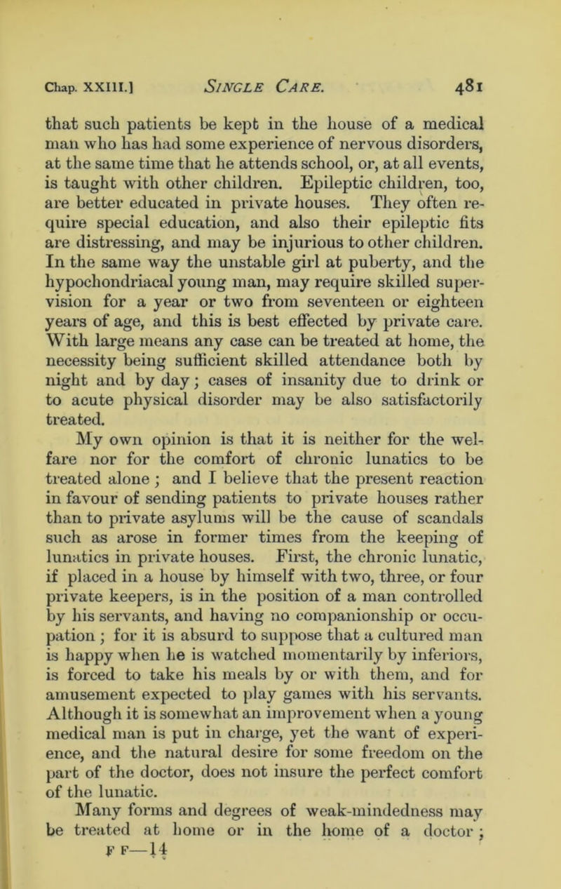that such patients be kept in the house of a medical man who has had some experience of nervous disorders, at the same time that he attends school, or, at all events, is taught with other children. Epileptic children, too, are better educated in private houses. They often re- quire special education, and also their epileptic fits are distressing, and may be injurious to other children. In the same way the unstable girl at puberty, and the hypochondriacal young man, may require skilled super- vision for a year or two from seventeen or eighteen years of age, and this is best effected by private care. With large means any case can be treated at home, the necessity being sufficient skilled attendance both by night and by day; cases of insanity due to drink or to acute physical disorder may be also satisfactorily treated. My own opinion is that it is neither for the wel- fare nor for the comfort of chronic lunatics to be treated alone; and I believe that the present reaction in favour of sending patients to private houses rather than to private asylums will be the cause of scandals such as arose in former times from the keeping of lunatics in private houses. First, the chronic lunatic, if placed in a house by himself with two, three, or four private keepers, is in the position of a man controlled by his sei’vants, and having no companionship or occu- pation ; for it is absurd to suppose that a cultured man is happy when he is watched momentarily by inferiors, is forced to take his meals by or with them, and for amusement expected to play games with his servants. Although it is somewhat an improvement when a young medical man is put in charge, yet the want of experi- ence, and the natural desire for some freedom on the part of the doctor, does not insure the perfect comfort of the lunatic. Many forms and degrees of weak-mindedness may be treated at home or in the home of a doctor; F f—14