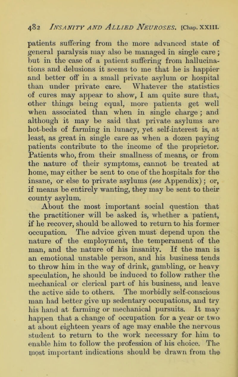 patients suffering from the more advanced state of general paralysis may also be managed in single cai-e; but in the case of a patient suffering from hallucina- tions and delusions it seems to me that he is happier and better off in a small private asylum or hospital than under private care. Whatever the statistics of cures may appear to show, I am quite sure that, other things being equal, more patients get well when associated than when in single charge; and although it may be said that private asylums are hot-beds of farming in lunacy, yet self-interest is, at least, as great in single care as when a dozen paying patients contribute to the income of the proprietor. Patients who, from their smallness of means, or from the nature of their symptoms, cannot be treated at home, may either be sent to one of the hospitals for the insane, or else to private asylums (see Appendix); or, if means be entirely wanting, they may be sent to their county asylum. About the most important social question that the practitioner will be asked is, whether a patient, if he x-ecover, should be allowed to return to his former occupation. The advice given must depend upon the nature of the employment, the temperament of the man, and the nature of his insanity. If the man is an emotional unstable person, and his business tends to throw him in the way of drink, gambling, or heavy speculation, he should be induced to follow rather the mechanical or clerical part of his business, and leave the active side to others. The moi'bidly self-conscious man had better give up sedentary occupations, aixd try his hand at farming or mechanical pursuits. It may happen that a change of occupation for a year or two at about eighteen yeai’s of age may enable the nervous student to return to the work necessaiy for him to enable him to follow the profession of his choice. The jnost important indications should be drawn from the