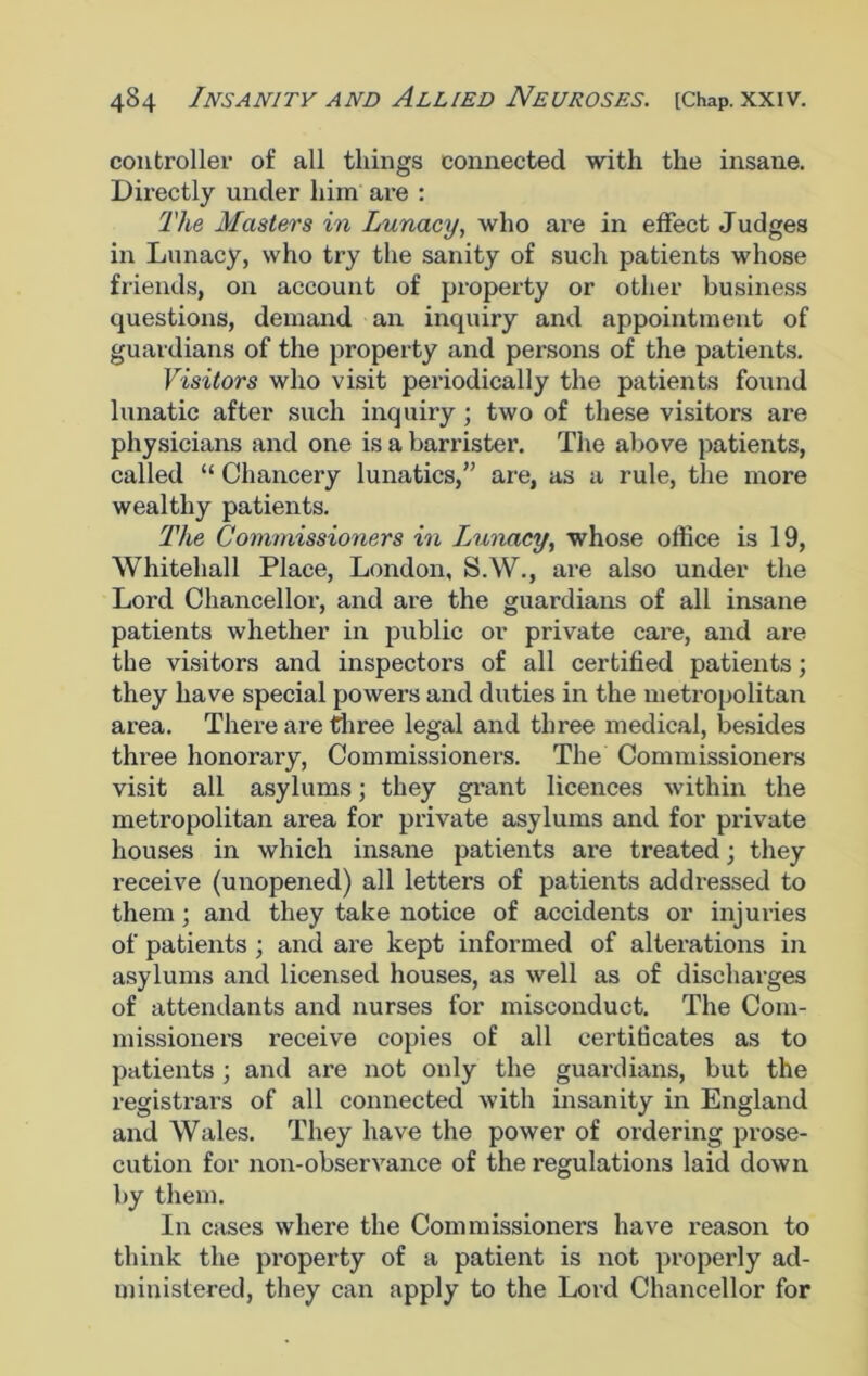 controller of all things connected with the insane. Directly under him are : The Masters in Lunacy, who are in effect Judges in Lunacy, who try the sanity of such patients whose friends, on account of property or other business questions, demand an inquiry and appointment of guardians of the property and persons of the patients. Visitors who visit periodically the patients found lunatic after such inquiry ; two of these visitors are physicians and one is a barrister. The above patients, called “ Chancery lunatics,” are, as a rule, the more wealthy patients. The Commissioners in Lunacy, whose office is 19, Whitehall Place, London, S.W., are also under the Lord Chancellor, and are the guardians of all insane patients whether in public or private care, and are the visitors and inspectors of all certified patients; they have special powers and duties in the metropolitan area. There are three legal and three medical, besides three honorary, Commissioners. The Commissioners visit all asylums; they grant licences within the metropolitan area for private asylums and for private houses in which insane patients are treated; they receive (unopened) all letters of patients addressed to them; and they take notice of accidents or injuries of patients ; and are kept informed of alterations in asylums and licensed houses, as well as of discharges of attendants and nurses for misconduct. The Com- missioners receive copies of all certificates as to patients; and are not only the guardians, but the registrars of all connected with insanity in England and Wales. They have the power of ordering prose- cution for non-observance of the regulations laid down by them. In cases where the Commissioners have reason to think the property of a patient is not properly ad- ministered, they can apply to the Lord Chancellor for