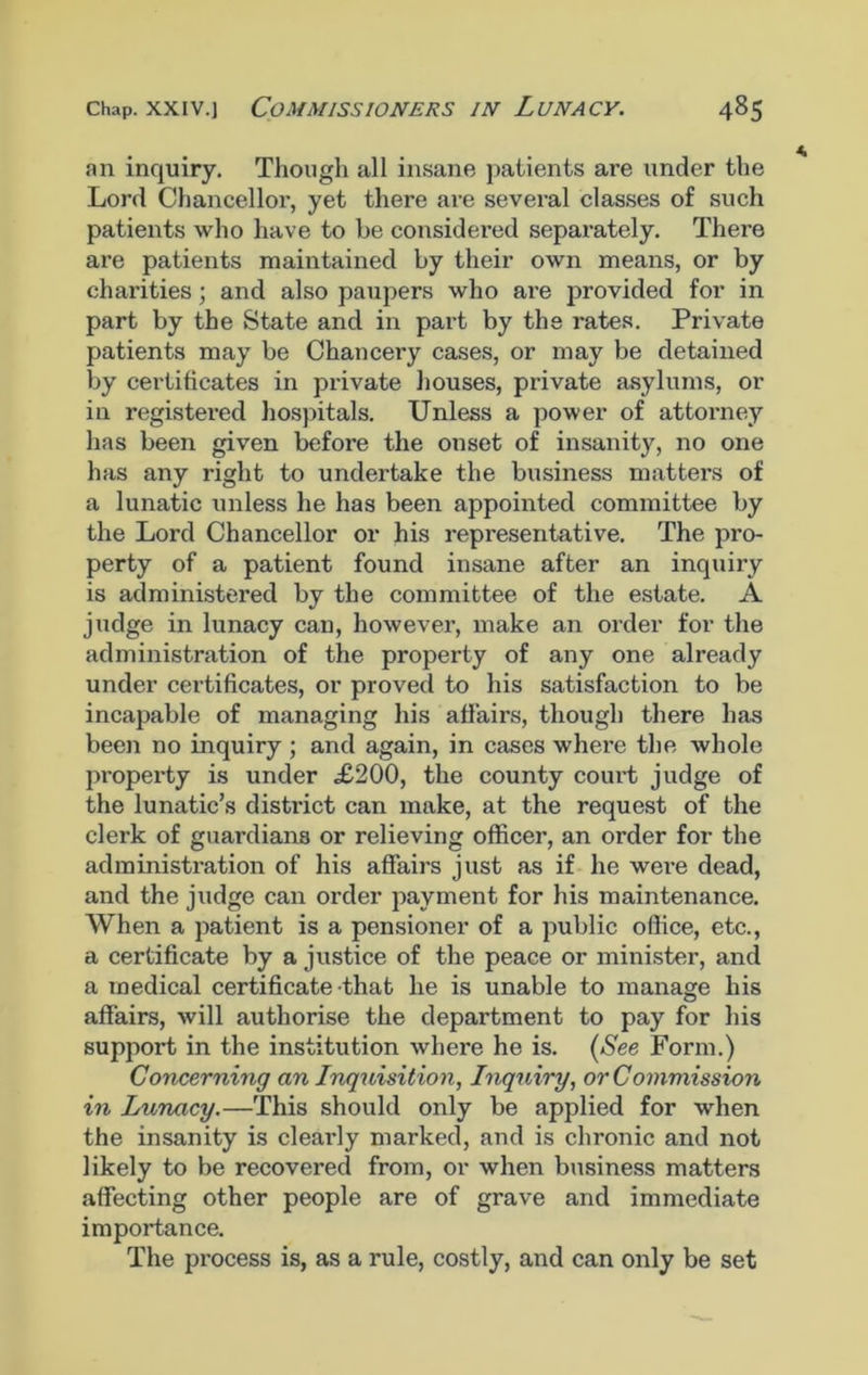 an inquiry. Though all insane patients are under the Lord Chancellor, yet there are several classes of such patients who have to be considered separately. There are patients maintained by their own means, or by charities; and also paupers who are provided for in part by the State and in part by the rates. Private patients may be Chancery cases, or may be detained by certificates in private houses, private asylums, or in registered hospitals. Unless a power of attorney has been given before the onset of insanity, no one has any right to undertake the business matters of a lunatic unless he has been appointed committee by the Lord Chancellor or his representative. The pro- perty of a patient found insane after an inquiry is administered by the committee of the estate. A judge in lunacy can, however, make an order for the administration of the property of any one already under certificates, or proved to his satisfaction to be incapable of managing his affairs, though there has been no inquiry ; and again, in cases where the whole property is under ,£200, the county court judge of the lunatic’s district can make, at the request of the clerk of guardians or relieving officer, an order for the administration of his affairs just as if he were dead, and the judge can order payment for his maintenance. When a patient is a pensioner of a public office, etc., a certificate by a justice of the peace or minister, and a medical certificate that he is unable to manage his affairs, will authorise the department to pay for his support in the institution where he is. (See Form.) Concerning an Inquisition, Inquiry, or Commission in Lunacy.—This should only be applied for when the insanity is clearly marked, and is chronic and not likely to be recovered from, or when business matters affecting other people are of grave and immediate importance. The process is, as a rule, costly, and can only be set