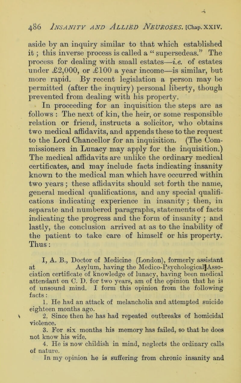 aside by an inquiry similar to that which established it; this inverse process is called a “ supersedeas.” The process for dealing with small estates—i.e. of estates under £2,000, or £100 a year income—is similar, but more rapid. By recent legislation a person may be permitted (after the inquiry) personal liberty, though prevented from dealing with his property. In proceeding for an inquisition the steps are as follows : The next of kin, the heir, or some responsible relation or Mend, instructs a solicitor, who obtains two medical affidavits, and appends these to the request to the Lord Chancellor for an inquisition. (The Com- missioners in Lunacy may apply for the inquisition.) The medical affidavits are unlike the ordinary medical certificates, and may include facts indicating insanity known to the medical man which have occurred within two years; these affidavits should set forth the name, general medical qualifications, and any special qualifi- cations indicating experience in insanity; then, in separate and numbered paragraphs, statements of facts indicating the progress and the form of insanity ; and lastly, the conclusion arrived at as to the inability of the patient to take care of himself or his property. Thus: I, A. B., Doctor of Medicine (London), formerly assistant at Asylum, having the Medico-PsychologicalJAsso- ciation certificate of knowledge of lunacy, having been medical attendant on C. D. for two years, am of the opinion that he is of unsound mind. I form this opinion from the following facts: 1. He had an attack of melancholia and attempted suicide eighteen months ago. 2. Since then he has had repeated outbreaks of homicidal violence. 3. For six months his memory has failed, so that he does not know his wife. 4. He is now childish in mind, neglects the ordinary calls of nature. In my opinion he is suffering from chronic insanity and