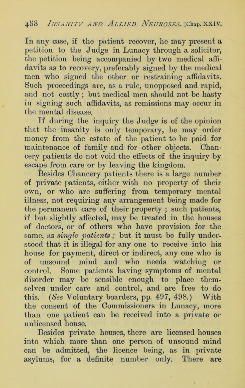 In any case, if the patient recover, lie may present a petition to the Judge in Lunacy through a solicitor, the petition being accompanied by two medical affi- davits as to recovery, preferably signed by the medical men who signed the other or restraining affidavits. Such proceedings are, as a rule, unopposed and rapid, and not costly ; but medical men should not be hasty in signing such affidavits, as remissions may occur in the mental disease. If during the inquiry the Judge is of the opinion that the insanity is only temporary, he may order money from the estate of the patient to be paid for maintenance of famil}T and for other objects. Chan- cery patients do not void the effects of the inquiry by escape from care or by leaving the kingdom. Besides Chancery patients there is a large number of private patients, either with no property of their own, or who ai’e suffering from temporary mental illness, not requiring any arrangement being made for the permanent care of their property ; such patients, if but slightly affected, may be treated in the houses of doctors, or of others who have provision for the same, as single patients ; but it must be fully under- stood that it is illegal for any one to receive into his house for payment, direct or indirect, any one who is of unsound mind and who needs watching or control. Some patients having symptoms of mental disorder may be sensible enough to place them- selves under care and control, and are free to do this. (See Voluntary boarders, pp. 497, 498.) With the consent of the Commissioners in Lunacy, more than one patient can be received into a private or unlicensed house. Besides private houses, there are licensed houses into which more than one person of unsound mind can be admitted, the licence being, as in private asylums, for a definite number only. There ai’e