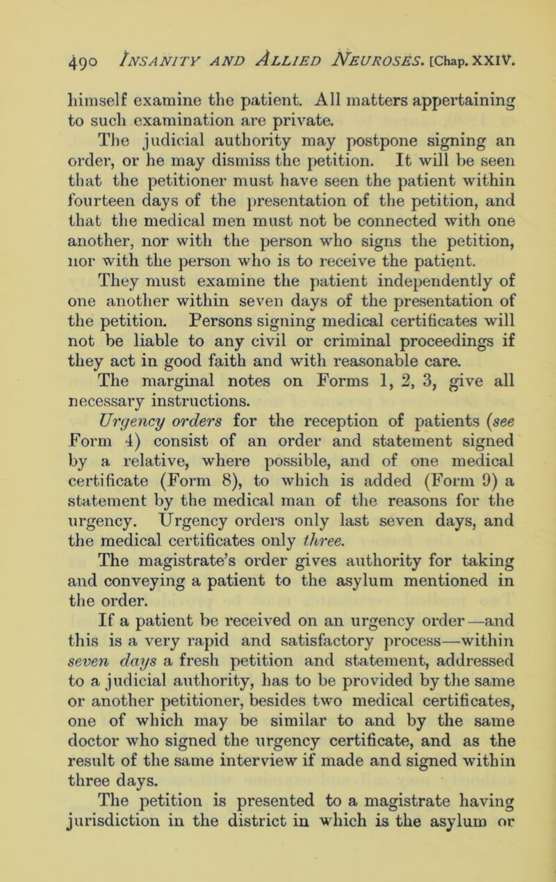 himself examine the patient. All matters appertaining to such examination are private. The judicial authority may postpone signing an order, or he may dismiss the petition. It will he seen that the petitioner must have seen the patient within fourteen days of the presentation of the petition, and that the medical men must not be connected with one another, nor with the person who signs the petition, nor with the person who is to receive the patient. They must examine the patient independently of one another within seven days of the presentation of the petition. Persons signing medical certificates will not be liable to any civil or criminal proceedings if they act in good faith and with reasonable care. The marginal notes on Forms 1, 2, 3, give all necessary instructions. Urgency orders for the reception of patients (see Form 4) consist of an order and statement signed by a relative, where possible, and of one medical certificate (Form 8), to which is added (Form 9) a statement by the medical man of the reasons for the urgency. Urgency orders only last seven days, and the medical certificates only three. The magistrate’s order gives authority for taking and conveying a patient to the asylum mentioned in the order. If a patient be received on an urgency order—and this is a very rapid and satisfactory process—within seven days a fresh petition and statement, addressed to a judicial authority, has to be provided by the same or another petitioner, besides two medical certificates, one of which may be similar to and by the same doctor who signed the urgency certificate, and as the result of the same interview if made and signed within three days. The petition is presented to a magistrate having jurisdiction in the district in which is the asylum or