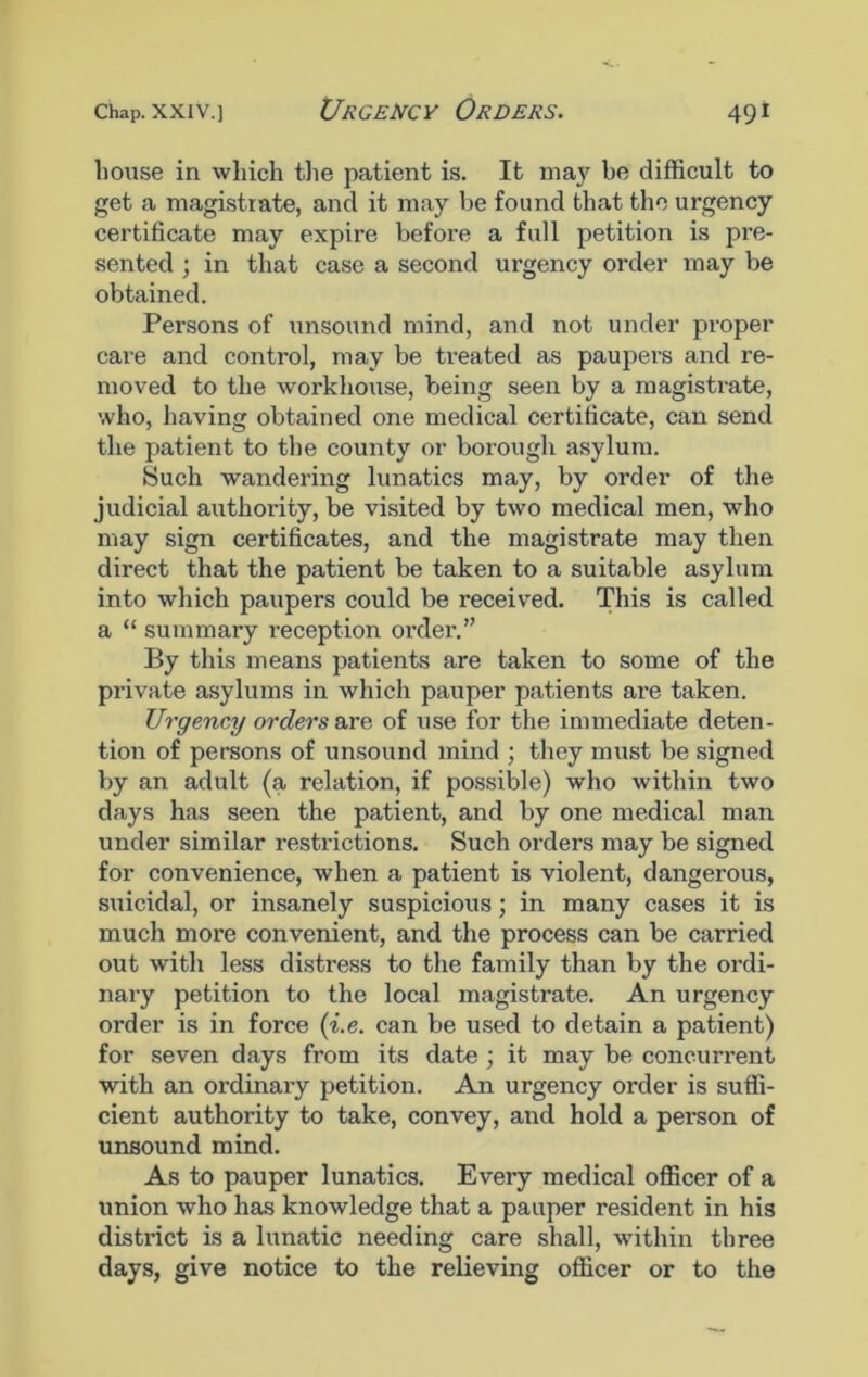 house in which the patient is. It may be difficult to get a magistrate, and it may be found that the urgency certificate may expire before a full petition is pre- sented ; in that case a second urgency order may be obtained. Persons of unsound mind, and not under proper care and control, may be treated as paupers and re- moved to the workhouse, being seen by a magistrate, who, having obtained one medical certificate, can send the patient to the county or borough asylum. Such wandering lunatics may, by order of the judicial authority, be visited by two medical men, who may sign certificates, and the magistrate may then direct that the patient be taken to a suitable asylum into which paupers could be received. This is called a “ summary reception oi’der.” By this means patients are taken to some of the private asylums in which pauper patients are taken. Urgency orders are of use for the immediate deten- tion of persons of unsound mind ; they must be signed by an adult (a relation, if possible) wrho within two days has seen the patient, and by one medical man under similar restrictions. Such orders may be signed for convenience, when a patient is violent, dangerous, suicidal, or insanely suspicious; in many cases it is much more convenient, and the process can be carried out with less distress to the family than by the ordi- nary petition to the local magistrate. An urgency order is in force (i.e. can be used to detain a patient) for seven days from its date ; it may be concurrent with an ordinary petition. An urgency order is suffi- cient authority to take, convey, and hold a person of unsound mind. As to pauper lunatics. Every medical officer of a union who has knowledge that a pauper resident in his district is a lunatic needing care shall, within three days, give notice to the relieving officer or to the