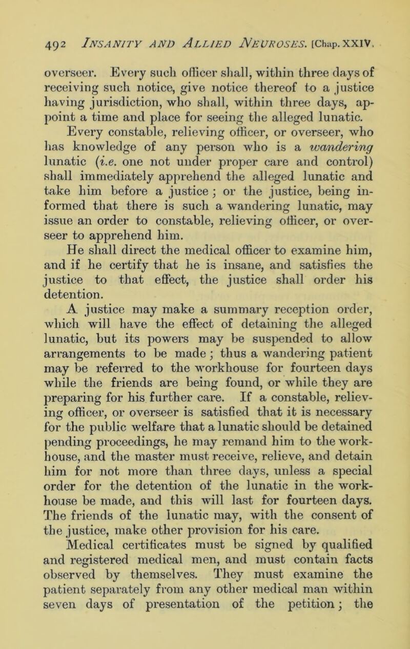 ovcrseei'. Every such officer shall, within three clays of receiving such notice, give notice thereof to a justice having jurisdiction, who shall, within three days, ap- point a time and place for seeing the alleged lunatic. Every constable, relieving officer, or overseer, who has knowledge of any person who is a wandering lunatic (i.e. one not under proper care and control) shall immediately apprehend the alleged lunatic and take him before a justice ; or the justice, being in- formed that there is such a wandering lunatic, may issue an order to constable, relieving officer, or over- seer to apprehend him. He shall direct the medical officer to examine him, and if he certify that he is insane, and satisfies the justice to that effect, the justice shall order his detention. A justice may make a summary reception order, which will have the effect of detaining the alleged lunatic, but its powers may be suspended to allow arrangements to be made ; thus a wandering patient may be referred to the workhouse for fourteen days while the friends are being found, or while they are preparing for his further care. If a constable, reliev- ing officer, or overseer is satisfied that it is necessary for the public welfare that a lunatic should be detained pending proceedings, he may remand him to the work- house, and the master must receive, relieve, and detain him for not more than three days, unless a special order for the detention of the lunatic in the work- house be made, and this will last for fourteen days. The friends of the lunatic may, with the consent of the justice, make other provision for his care. Medical certificates must be signed by qualified and registered medical men, and must contain facts observed by themselves. They must examine the patient separately from any other medical man within seven days of presentation of the petition; the