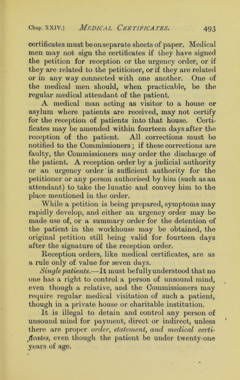Chap, xxiv.] Medical Certificates. certificates must be on separate sheets of paper. Medical men may not sign the certificates if they have signed the petition for reception or the urgency order, or if they are related to the petitioner, or if they are related or in any way connected with one another. One of the medical men should, when practicable, be the regular medical attendant of the patient. A medical man acting as visitor to a house or asylum where patients are received, may not certify for the reception of patients into that house. Certi- ficates may be amended within fourteen days after the reception of the patient. All corrections must be notified to the Commissioners; if these corrections are faulty, the Commissioners may order the discharge of the patient. A reception order by a judicial authority or an urgency order is sufficient authority for the petitioner or any person authorised by him (such as an attendant) to take the lunatic and convey him to the place mentioned in the order. While a petition is being prepared, symptoms may rapidly develop, and either an urgency order may be made use of, or a summary order for the detention of the patient in the workhouse may be obtained, the original petition still being valid for fourteen days after the signature of the reception order. Reception orders, like medical certificates, are as a rule only of value for seven days. Single patients.—It must be fully understood that no one has a right to control a person of unsound mind, even though a relative, and the Commissioners may require regular medical visitation of such a patient, though in a private house or charitable institution. It is illegal to detain and control any person of unsound mind for payment, direct or indirect, unless there are proper order, statement, and medical certi- ficates, even though the patient be under twenty-one years of age.