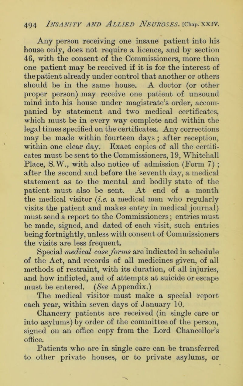 Any person receiving one insane patient into his house only, does not require a licence, and by section 46, with the consent of the Commissioners, more than one patient may be received if it is for the interest of the patient already under control that another or others should be in the same house. A doctor (or other proper person) may receive one patient of unsound mind into his house under magistrate’s order, accom- panied by statement and two medical certificates, which must be in every way complete and within the legal times specified on the certificates. Any corrections may be made within fourteen days; after reception, within one clear day. Exact copies of all the certifi- cates must be sent to the Commissioners, 19, Whitehall Place, S. W., with also notice of admission (Form 7) ; after the second and before the seventh day, a medical statement as to the mental and bodily state of the patient must also be sent. At end of a month the medical visitor (i.e. a medical man who regularly visits the patient and makes entry in medical journal) must send a report to the Commissioners; entries must be made, signed, and dated of each visit, such entries being fortnightly, unless with consent of Commissioners the visits are less frequent. Special medical case forms are indicated in schedule of the Act, and records of all medicines given, of all methods of restraint, with its duration, of all injuries, and how inflicted, and of attempts at suicide or escape must be entered. (See Appendix.) The medical visitor must make a special report each year, within seven days of January 10. Chancery patients are received (in single care or into asylums) by order of the committee of the person, signed on an office copy from the Lord Chancellor’s office. Patients who are in single care can be transferred to other private houses, or to private asylums, or